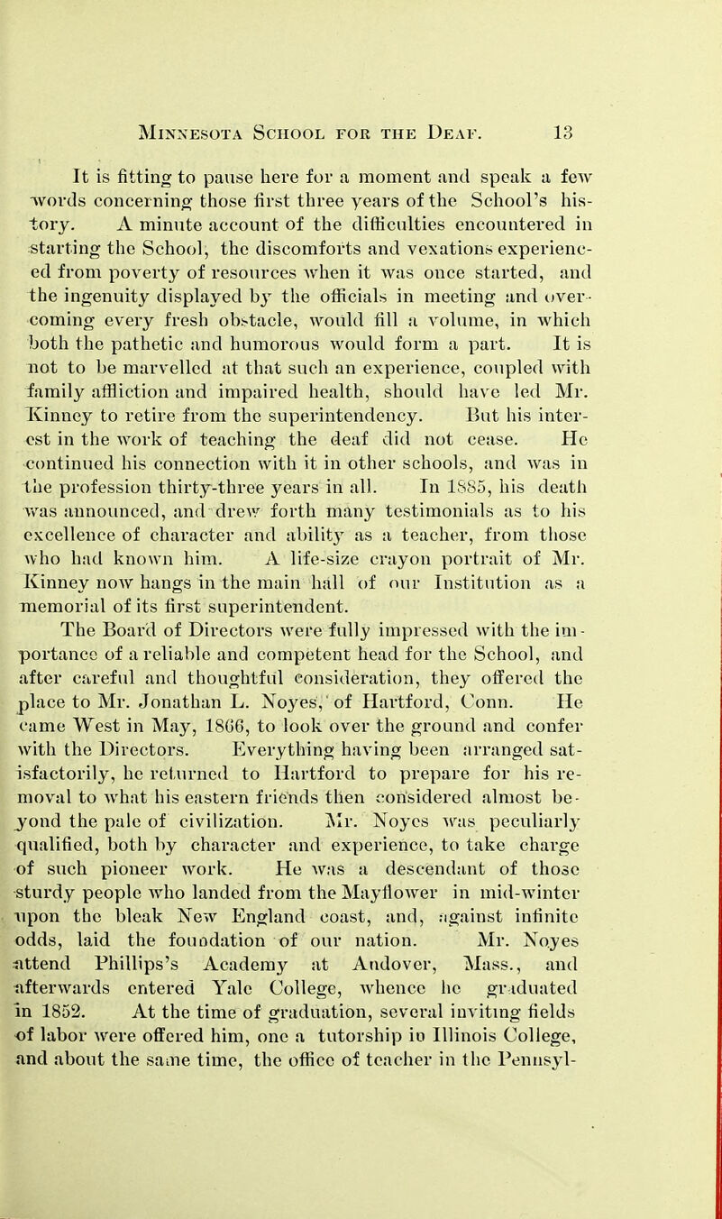 It is fitting to pause here for a moment and speak a few ■words concerning those first three years of the School's his- tory. A minute account of the difficulties encountered in starting the School, the discomforts and vexations experienc- ed from poverty of resources when it was once started, and the ingenuity displayed hy the officials in meeting and over- coming every fresh obstacle, would fill a volume, in which both the pathetic and humorous would form a part. It is not to be marvelled at that such an experience, coupled with family affliction and impaired health, should have led Mr. Xinney to retire from the superintendency. But his inter- est in the work of teaching the deaf did not cease. He continued his connection with it in other schools, and was in the profession thirty-three years in all. In 1S85, his death was announced, and drew forth many testimonials as to his excellence of character and ability as a teacher, from those who had known him. A life-size crayon portrait of Mr. Kinney now hangs in the main hall of our Institution as a memorial of its first superintendent. The Board of Directors were fully impressed with the im- portance of a reliable and competent head for the School, and after careful and thoughtful consideration, they offered the place to Mr. Jonathan L. Noyes, of Hartford, Conn. He came West in May, 18G6, to look over the ground and confer with the Directors. Everything having been arranged sat- isfactorily, he returned to Hartford to prepare for his re- moval to what his eastern friends then considered almost be- yond the pale of civilization. Mr. Noyes was peculiarly qualified, both by character and experience, to take charge of such pioneer work. He was a descendant of those sturdy people who landed from the Mayflower in mid-winter upon the bleak New England coast, and, against infinite odds, laid the foundation of our nation. Mr. Noyes uttend Phillips's Academy at Andover, Mass., and afterwards entered Yale College, whence he graduated In 1852. At the time of graduation, several inviting fields of labor were offered him, one a tutorship io Illinois College, and about the saaie time, the office of teacher in the Pennsyl-