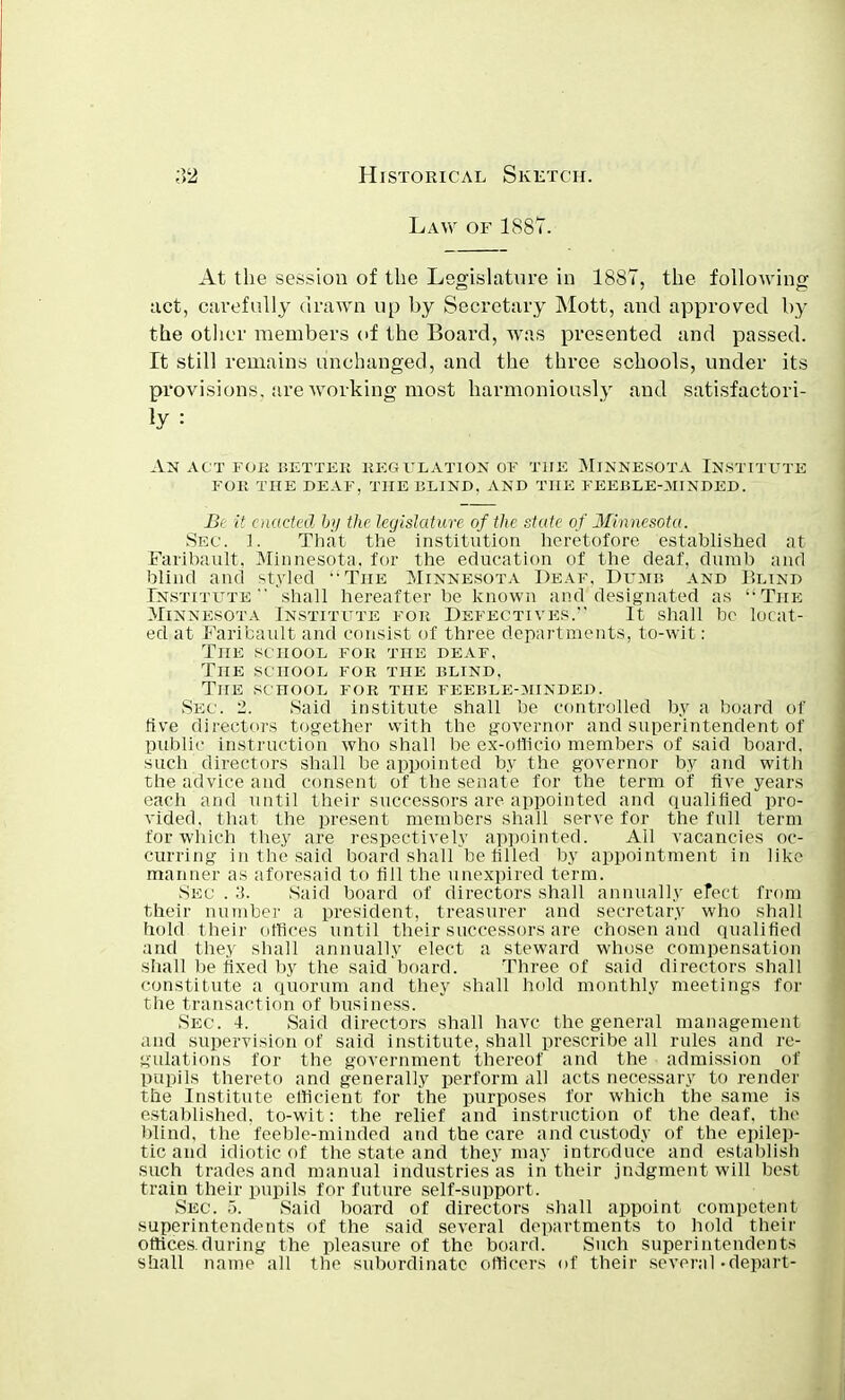 Law of 1887. At the session of the Legislature in 1887, the following act, carefully drawn up by Secretary Mott, and approved by the other members of the Board, was presented and passed. It still remains unchanged, and the three schools, under its provisions, are working most harmoniously and satisfactori- An act for better regulation of the Minnesota Institute for the deaf, the blind, and the feeble-minded. Be it enacted by the legislature of the state of Minnesota. Sec. 1. That the institution heretofore established at Faribault, Minnesota, for the education of the deaf, dumb and blind and styled The Minnesota Deaf, Dumb and Blind Institute shall hereafter be known and designated as The Minnesota Institute for Defectives. It shall be locat- ed at Faribault and consist of three departments, to-wit: The school for the deaf, The school for the blind. The school for the feebleoiinded. Sec. 2. Said institute shall be controlled by a board of live directors together with the governor and superintendent of public instruction who shall be ex-officio members of said board, such directors shall be appointed by the governor by and with the advice and consent of the senate for the term of Ave years each and until their successors are appointed and qualified pro- vided, that the present members shall serve for the full term for which they are respectively appointed. All vacancies oc- curring in the said board shall be filled by appointment in like manner as aforesaid to fill the unexpired term. Sec . .'i. Said board of directors shall annually efect from their number a president, treasurer and secretary who shall hold their offices until their successors are chosen and qualified and they shall annually elect a steward whose compensation shall be fixed by the saidboard. Three of said directors shall constitute a quorum and they shall hold monthly meetings for the transaction of business. Sec. 4. Said directors shall have the general management and supervision of said institute, shall prescribe all rules and re- gulations for the government thereof and the admission of pupils thereto and generally perform all acts necessary to render the Institute efficient for the purposes for which the same is established, to-wit: the relief and instruction of the deaf, the blind, the feeble-minded and the care and custody of the epilep- tic and idiotic of the state and they may introduce and establish such trades and manual industries as in their judgment will best train their pupils for future self-support. Sec 5. Said board of directors shall appoint competent superintendents of the said several departments to hold their offices.during the pleasure of the board. Such superintendents shall name all the subordinate officers of their several-depart-