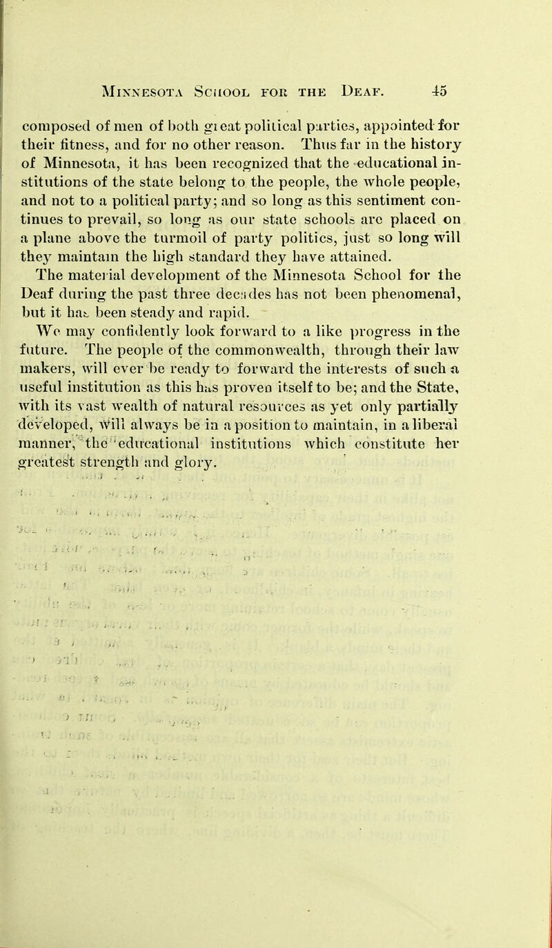 composed of men of both gi eat polilical parties, appointed for their fitness, and for no other reason. Thus far in the history of Minnesota, it has been recognized that the educational in- stitutions of the state belong to the people, the whole people, and not to a political party; and so long as this sentiment con- tinues to prevail, so long as our state schools arc placed on a plane above the turmoil of party politics, just so long will they maintain the high standard they have attained. The material development of the Minnesota School for the Deaf during the past three dec ides has not been phenomenal, but it hat been steady and rapid. We may confidently look forward to a like progress in the future. The people of the commonwealth, through their law makers, will ever be ready to forward the interests of such a useful institution as this has proven itself to be; and the State, with its vast wealth of natural resources as yet only partially developed, Will always be in a position to maintain, in a liberal manner, the ; educational institutions which constitute her greatest strength and glory.