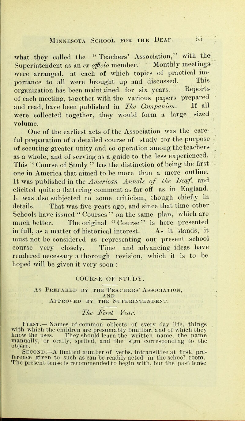 what they called the Teachers' Association, with the Superintendent as an ex-officio member. Monthly meetings were arranged, at each of which topics of practical im- portance to all were brought up and discussed. This organization has been maintained for six years. Reports of each meeting, together with the various papers prepared and read, have been published in The Companion. Jf all were collected together, they would form a large sized volume. One of the earliest acts of the Association was the care- ful preparation of a detailed course of study for the purpose of securing greater unity and co-operation among the teachers as a whole, and of serving as a guide to the less experienced. This ' Course of Study  has the distinction of being the first one in America that aimed to be move than a mere outline. It was published in the American Annals of the Deaf and elicited quite a flattering comment as far off as in England. Ii was also subjected to some criticism, though chiefly in details. That was five years ago, and since that time other Schools luwe issued  Courses  on the same plan, which are much better. The original Course is here presented in full, as a matter of historical interest. Aa it stands, it must not be considered as representing our present school course very closely. Time and advancing ideas have rendered necessary a thorough revision, which it is to be hoped will be given it very soon : COURSE OF STUDY. As Prepared by the Teachers' Association, and Approved by the Superintendent. The First Year. First.— Names of common objects of every day life, things with which the children are presumably familiar, and of which they know the uses. They should learn the written name, the name manually, or orally, spelled, and the sign corresponding to the object. Second.—A limited number of verbs, intransitive at first, pre- ference given to such as can be readily acted in the school room. The present tense is recommended to begin with, but the past tense