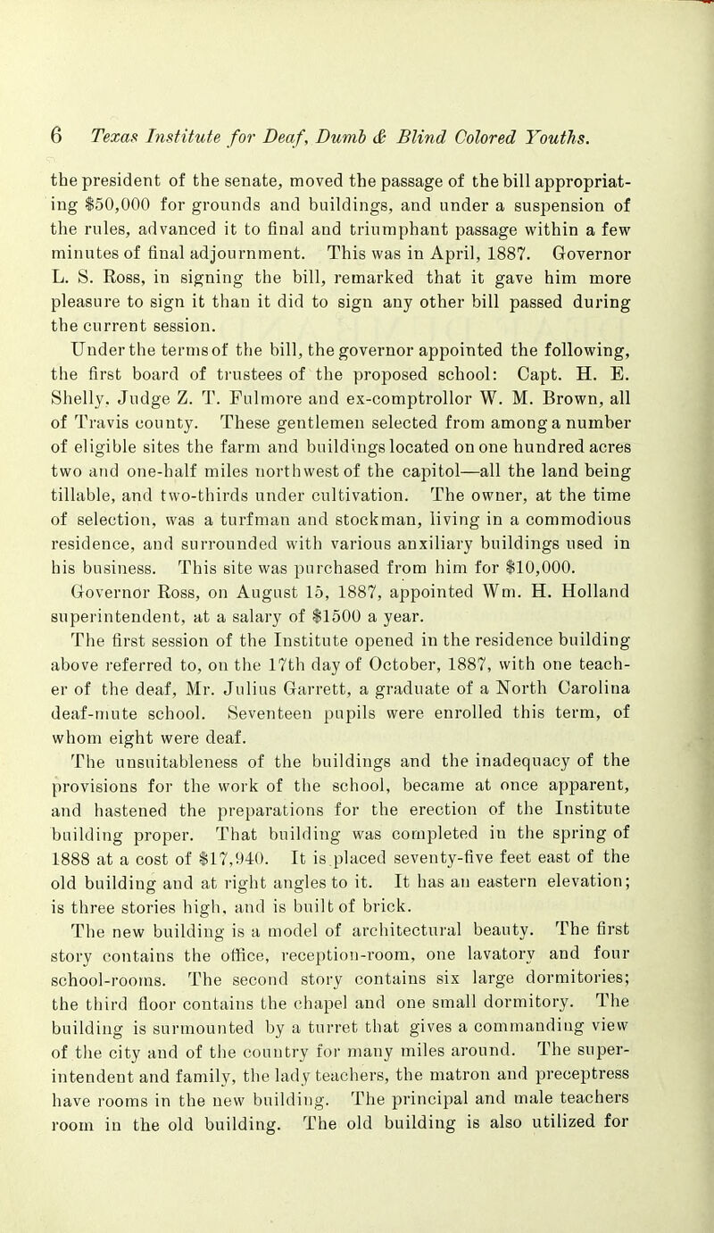 the president of the senate, moved the passage of the bill appropriat- ing $50,000 for grounds and buildings, and under a suspension of the rules, advanced it to final and triumphant passage within a few minutes of final adjournment. This was in April, 1887. Governor L. S. Ross, in signing the bill, remarked that it gave him more pleasure to sign it than it did to sign any other bill passed during the current session. Under the terms of the bill, the governor appointed the following, the first board of trustees of the proposed school: Capt. H. E. Shelly. Judge Z. T. Pulmore and ex-comptrollor W. M. Brown, all of Travis county. These gentlemen selected from among a number of eligible sites the farm and buildings located on one hundred acres two and one-half miles northwest of the capitol—all the land being tillable, and two-thirds under cultivation. The owner, at the time of selection, was a turfman and stockman, living in a commodious residence, and surrounded with various auxiliary buildings used in his business. This site was purchased from him for $10,000. Governor Ross, on August 15, 1887, appointed Wm. H. Holland superintendent, at a salary of $1500 a year. The first session of the Institute opened in the residence building- above referred to, on the 17th day of October, 1887, with one teach- er of the deaf, Mr. Julius Garrett, a graduate of a North Carolina deaf-mute school. Seventeen pupils were enrolled this term, of whom eight were deaf. The unsnitableness of the buildings and the inadequacy of the provisions for the work of the school, became at once apparent, and hastened the preparations for the erection of the Institute building proper. That building was completed in the spring of 1888 at a cost of $17,940. It is placed seventy-five feet east of the old building and at right angles to it. It has an eastern elevation; is three stories high, and is built of brick. The new building is a model of architectural beauty. The first story contains the office, reception-room, one lavatory and four school-rooms. The second story contains six large dormitories; the third floor contains the chapel and one small dormitory. The building is surmounted by a turret that gives a commanding view of the city and of the country for many miles around. The super- intendent and family, the lady teachers, the matron and preceptress have rooms in the new building. The principal and male teachers room in the old building. The old building is also utilized for