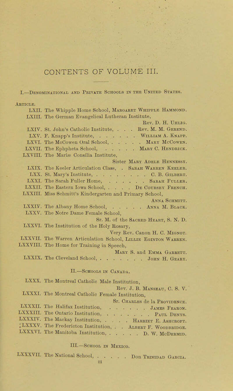 I.—Denominational and Peivate Schools in the United States. Article. LXII. The Whipple Home School, Margaret Whipple Hammond. LXIII. The German Evangelical Lutheran Institute, Eev. D. H. Uhlig. LXIV. St. John's Catholic Institute, . . . Rev. M. M. Gerend. LXV. F. Knapp's Institute, William A. Knapp. LXVI. The McCowen Oral School, Mary McCowen. LXVII. The Ephpheta School, Mary C. Hendrick. LXVIII. The Marias Gonsilia Institute, Sister Mary Adele Hennessy. LXIX. The Keeler Articulation Class, . Sarah Warren Keeler. LXX. St. Mary's Institute, C. B. Gilbert. LXXI. The Sarah Fuller Home, Saeah Fuller. LXXII. The Eastern Iowa School, .... De Couesey French. LXXIII. Miss Schmitt's Kindergarten and Primary School, Anna Sohmitt. LXXIV. The Albany Home School, Anna M. Black. LXXV. The Notre Dame Female School, Sr. M. of the Sacred Heart, S. N. D. LXXVI. The Institution of the Holy Rosary, Very Rev. Canon H. C. Mignot. LXXVII. The Warren Articulation School, Lillie Eginton Warren. LXXVIII. The Home for Training in Speech, Mary S. and Emma Garrett. LXXIX. The Cleveland School, John H. Geary. II. —Schools in Canada. LXXX. The Montreal Catholic Male Institution, Rev. J. B. Manseau, C. S. V. LXXXI. The Montreal Catholic Female Institution, Sr. Charles de la Providence. LXXXII. The Halifax Institution, James Fearon. LXXXIII. The Ontario Institution, Paul Denys. LXXXIV. The Mackay Institution, .... Harriet E. Ashcroft. ;LXXXV. The Fredericton Institution, . . Albert F. Woodbridge. LXXXVI. The Manitoba Institution, D. W. MoDermid. III. —School in Mexico. LXXXVII. The National School, Don Trinidad Garcia. iii