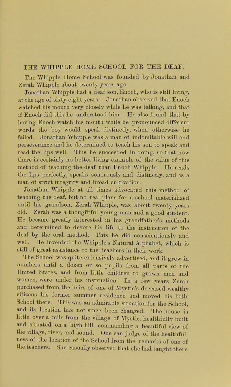 The Whipple Home School was founded by Jonathan and Zerah Whipple about twenty years ago. Jonathan Whipple had a deaf son, Enoch, who is still living, at the age of sixty-eight years. Jonathan observed that Enoch watched his mouth very closely while he was talking, and that if Enoch did this he understood him. He also found that by having Enoch watch his mouth while he pronounced different words the boy would speak distinctly, when otherwise he failed. Jonathan Whipple was a man of indomitable will and perseverance and he determined to teach his son to speak and read the bps well. This he succeeded in doing, so that now there is certainly no better living example of the value of this method of teaching the deaf than Enoch Whipple. He reads the hps perfectly, speaks sonorously and distinctly, and is a man of strict integrity and broad cultivation. Jonathan Whipple at all times advocated this method of teaching the deaf, but no real plans for a school materialized until his grandson, Zerah Whipple, was about twenty years old. Zerah was a thouglltful young man and a good student. He became greatly interested in his grandfather's methods and determined to devote his life to the instruction of the deaf by the oral method. This he did conscientiously and well. He invented the Whipple's Natural Alphabet, which is still of great assistance to the teachers in their work. The School was quite extensively advertised, and it grew in numbers until a dozen or so pupils from all parts of the United States, and from little children to grown men and women, were under his instruction. In a few years Zerah purchased from the heirs of one of Mystic's deceased wealthy citizens his former summer residence and moved his little School there. This was an admirable situation for the School, and its location has not since been changed. The house is little over a mile from the village of Mystic, healthfully built and situated on a high hill, commanding a beautiful view of the village, river, and sound. One can judge of the healthfill- ness of the location of the School from the remarks of one of the teachers. She casually observed that she had taught there