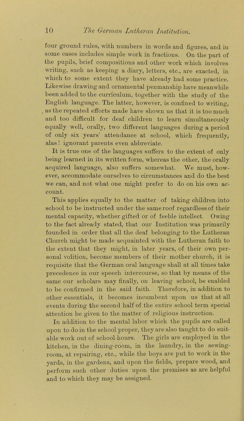 four ground rules, with numbers in words and figures, and in some cases includes simple work in fractions. On the part of the pupils, brief compositions and other work which involves writing, such as keeping a diary, letters, etc., are exacted, in which to some extent they have already had some practice. Likewise drawing and ornamental penmanship have meanwhile been added to the curriculum, together with the study of the English language. The latter, however, is confined to writing, , as the repeated efforts made have shown us that it is too much and too difficult for deaf children to learn simultaneously equally well, orally, two different languages during a period of only six years' attendance at school, which frequently, alas ! ignorant parents even abbreviate. It is true one of the languages suffers to the extent of only being learned in its written form, whereas the other, the orally acquired language, also suffers somewhat. We must, how- ever, accommodate ourselves to circumstances and do the best we can, and not what one might prefer to do on his own ac- count. This applies equally to the matter of taking children into school to be instructed under the same roof regardless of their mental capacity, whether gifted or of feeble intellect. Owing to the fact already stated, that our Institution was primarily founded in order that all the deaf belonging to the Lutheran Church might be made acquainted with the Lutheran faith to the extent that they might, in later years, of then- own per- sonal volition, become members of their mother church, it is requisite that the German oral language shall at all times take precedence in our speech intercourse, so that by means of the same our scholars may finally, on leaving school, be enabled to be confirmed in the said faith. Therefore, in addition to other essentials, it becomes incumbent upon us that at all events during the second half of the entire school term special attention be given to the matter of religious instruction. In addition to the mental labor which the pupils are called upon to do in the school proper, they are also taught to do suit- able work out of school-hours. The girls are employed in the kitchen, in the dining-room, in the laundry, in the sewing- room, at repairing, etc., while the boys are put to work in the yards, in the gardens, and upon the fields, prepare wood, and perform such other duties upon the premises as are helpful and to which they may be assigned.