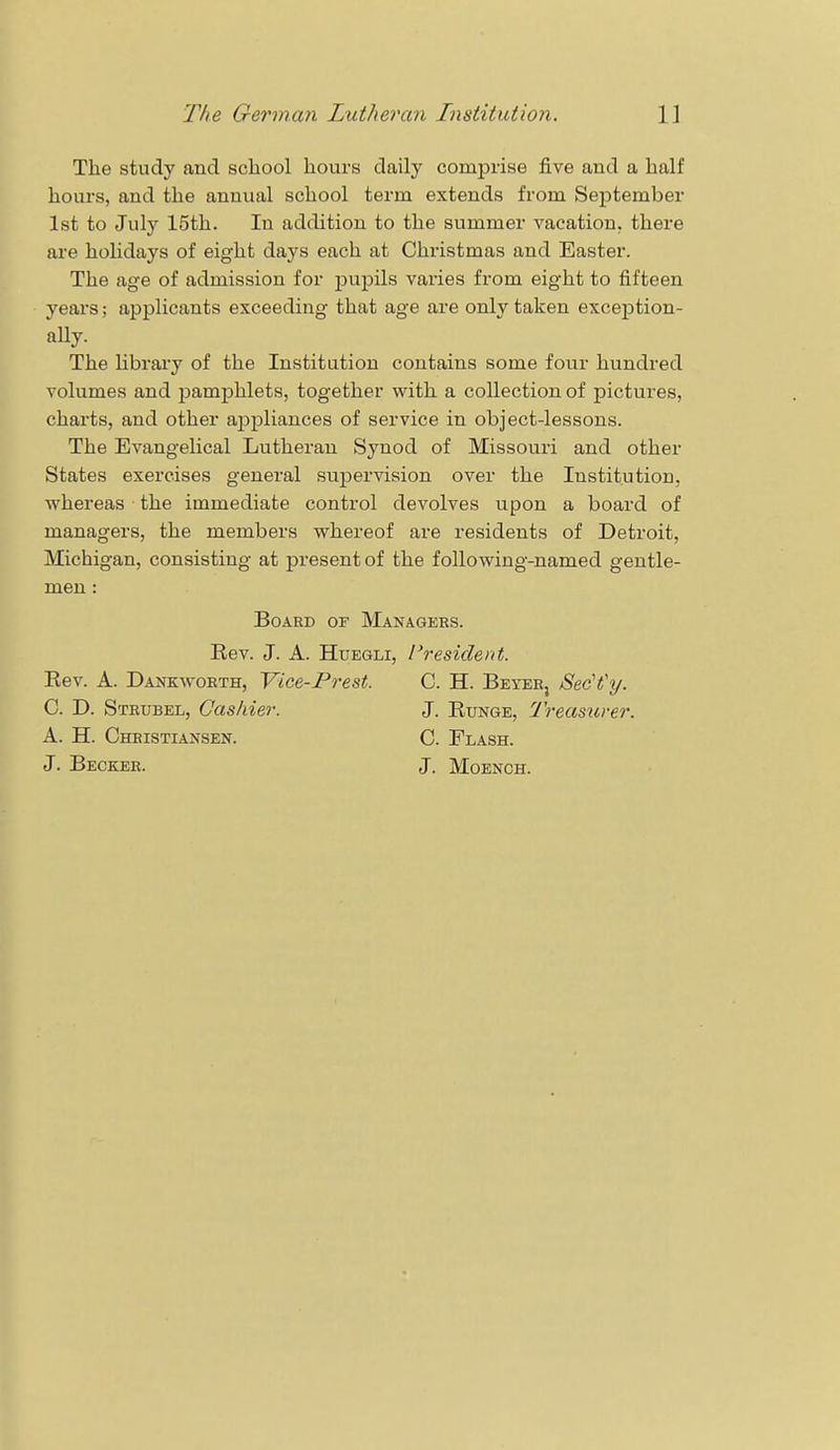 The study and school hours daily comprise five and a half hours, and the annual school term extends from September 1st to July 15th. In addition to the summer vacation, there are holidays of eight days each at Christmas and Easter. The age of admission for pupils varies from eight to fifteen years; applicants exceeding that age are only taken exception- ally. The library of the Institution contains some four hundred volumes and pamphlets, together with a collection of pictures, charts, and other appliances of service in object-lessons. The Evangelical Lutheran Synod of Missouri and other States exercises general supervision over the Institution, whereas the immediate control devolves upon a board of managers, the members whereof are residents of Detroit, Michigan, consisting at present of the following-named gentle- men : Board or Managers. Rev. J. A. Huegli, I'resident. Rev. A. Dankworth, Vice-Trest. C. H. Beyer, Sec'Vy. C. D. Strubel, Cashier. J. Runge, Treasurer. A. H. Christiansen. C. Flash. J. Becker. J. Moench.
