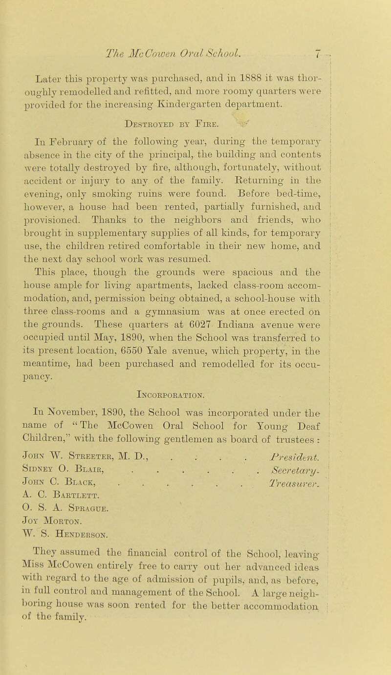 Later this property was purchased, and in 1888 it was thor oughly remodelled and refitted, and more roomy quarters were provided for the increasing Kindergarten department. Destroyed by Fire. In February of the following year, during the temporary absence in the city of the principal, the building and contents were totally destroyed by fire, although, fortunately, without accident or injury to any of the family. Returning in the evening, only smoking ruins were found. Before bed-time, however, a house had been rented, partially furnished, and provisioned. Thanks to the neighbors and friends, who brought in supplementary supplies of all kinds, for temporary use, the children retired comfortable in their new home, and the next day school work was resumed. This place, though the grounds were spacious and the house ample for living apartments, lacked class-room accom- modation, and, permission being obtained, a school-house with three class-rooms and a gymnasium was at once erected on the grounds. These quarters at 6027 Indiana avenue were occupied until May, 1890, when the School was transferred to its present location, 6550 Yale avenue, which property, in the meantime, had been purchased and remodelled for its occu- pancy. Incorporation. Iu November, 1890, the School was incorporated under the name of The McCowen Oral School for Young Deaf Children, with the following gentlemen as board of trustees : John W. Streeter, M. D., . . . . President. Sidney O. Blair, Secretary. John C. Black, Treasurer. A. C. Bartlett. O. S. A. Sprague. Joy Morton. W. S. Henderson. They assumed the financial control of the School, leaving Miss McCowen entirely free to carry out her advanced ideas with regard to the age of admission of pupils, and, as before, in lull control and management of the School. A Largeneigh- boring house was soon rented for the better accommodation of the family.