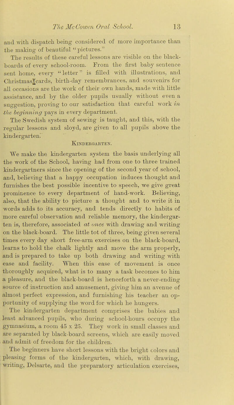 and with dispatch being considered of more importance than the making of beautiful pictures. The results of these careful lessons are visible on the black- boards of every school-room. From the first baby sentence sent home, every  letter is filled with illustrations, and ChristmasXcards, birth-day remembrances, and souvenirs for all occasions are the work of their own hands, made with little assistance, and by the older pupils usually without even a suggestion, proving to our satisfaction that careful work in the beginning pays in every department. The Swedish system of sewing is taught, and this, with the regular lessons and sloyd, are given to all pupils above the kindergarten. Kindergarten. We make the kindergarten system the basis underlying all the work of the School, having had from one to three trained kindergartners since the opening of the second year of school, and, believing that a happy occupation induces thought and furnishes the best possible incentive to speech, we give great prominence to every department of hand-work. Believing, also, that the ability to picture a thought and to write it in words adds to its accuracy, and tends directly to habits of more careful observation and reliable memory, the kindergar- ten is, therefore, associated at once with drawing and writing on the black-board. The little tot of three, being given several times every day short free-arm exercises on the black-board, learns to hold the chalk lightly and move the arm properly, and is prepared to take up both drawing and writing with ease and facility. When this ease of movement is once thoroughly acquired, what is to many a task becomes to him a pleasure, and the black-board is henceforth a never-ending source of instruction and amusement, giving him an avenue of almost perfect expression, and furnishing his teacher an op- portunity of supplying the word for which he hungers. The kindergarten department comprises the babies and least advanced pupils, who during school-hours occupy the gymnasium, a room 45 x 25. They work in small classes and are separated by black-board screens, which are easily moved and admit of freedom for the children. The beginners have short lessons with the bright colors and pleasing forms of the kindergarten, which, with drawing, writing, Delsarte, and the preparatory articulation exercises,