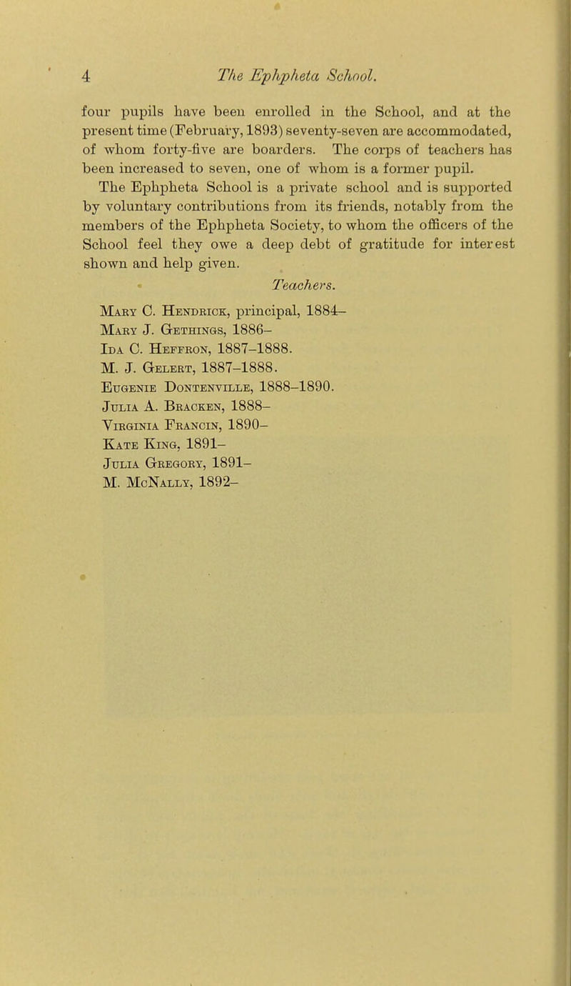 4 The Ephpheta School. four pupils have been enrolled in the School, and at the present time (February, 1893) seventy-seven are accommodated, of whom forty-five are boarders. The corps of teachers has been increased to seven, one of whom is a former pupil. The Ephpheta School is a private school and is supported by voluntary contributions from its friends, notably from the members of the Ephpheta Society, to whom the officers of the School feel they owe a deep debt of gratitude for interest shown and help given. Teachers. Mary C. Hendbick, principal, 1884- Mary J. Gethings, 1886- Ida C. Heffron, 1887-1888. M. J. Gelert, 1887-1888. Eugenie Dontenville, 1888-1890. Julia A. Bracken, 1888- Virginia Francin, 1890- Kate King, 1891- Julia Gregory, 1891- M. McNally, 1892-