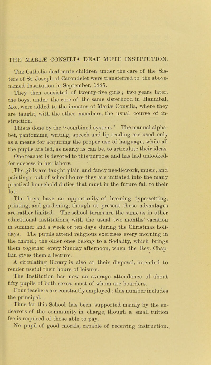 The Catholic deaf-inute children under the care of the Sis- ters of St. Joseph of Carondelet were transferred to the above- named Institution in September, 1885. They then consisted of twenty-five girls ; two years later, the boys, under the care of the same sisterhood in Hannibal, Mo., were added to the inmates of Marite Consilia, where they are taught, with the other members, the usual course of in- struction. This is done by the  combined system. The manual alpha- bet, pantomime, writing, speech and lip-reading are used only as a means for acquiring the proper use of language, while all the pupils are led, as nearly as can be, to articulate their ideas. One teacher is devoted to this purpose and has had unlooked- for success in her labors. The gills are taught plain and fancy needlework, music, and painting; out of school-hours they are initiated into the many practical household duties that must in the future fall to their lot. The boys have an opportunity of learning type-setting, printing, and gardening, though at present these advantages are rather limited. The school terms are the same as in other educational institutions, with the usual two months' vacation in summer and a week or ten days during the Christmas holi- days. The pupils attend religious exercises every morning in the chapel; the older ones belong to a Sodality, which brings them together every Sunday afternoon, when the Rev. Chap- lain gives them a lecture. A circulating library is also at their disposal, intended to render useful their hours of leisure. The Institution has now an average attendance of about fifty pupils of both sexes, most of whom are boarders. Four teachers are constantly employed; this number includes the principal. Thus far this School has been supported mainly by the en- deavors of the community in charge, though a small tuition fee is required of those able to pay. No pupil of good morals, capable of receiving instruction..