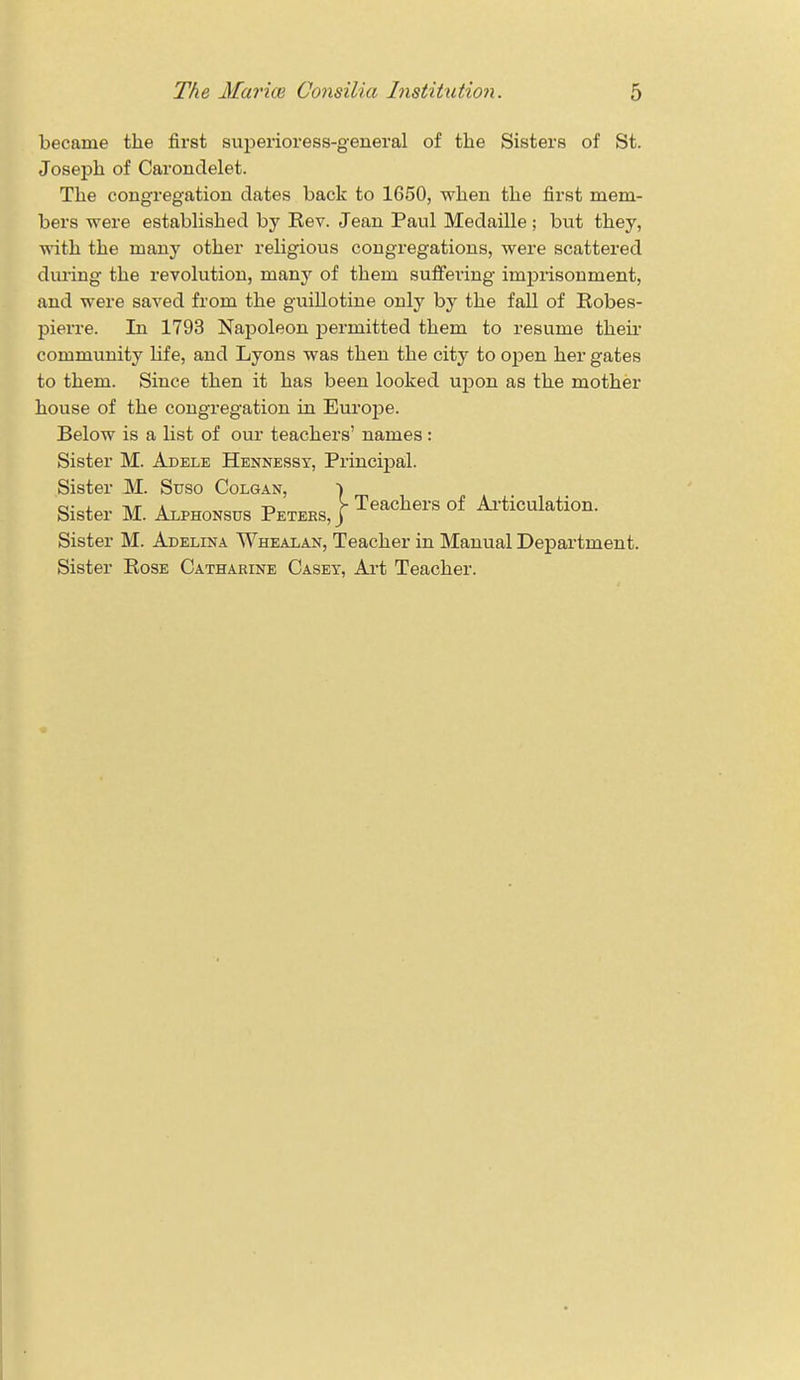 became the first superioress-general of the Sisters of St. Joseph of Carondelet. The congregation dates back to 1650, when the first mem- bers were established by Rev. Jean Paul Medaille ; but they, with the many other religious congregations, were scattered during the revolution, niany of them suffering imprisonment, and were saved from the guillotine only by the fall of Robes- pierre. In 1793 Napoleon permitted them to resume their community life, and Lyons was then the city to open her gates to them. Since then it has been looked upon as the mother house of the congregation in Europe. Below is a list of our teachers' names: Sister M. Adele Hennessy, Principal. Sister M. Suso Colgan, Sister M. Alphonsus Peters, Sister M. Adelina TVhealan, Teacher in Manual Department. Sister Rose Catharine Casey, Art Teacher. \ Teachers of Articulation.