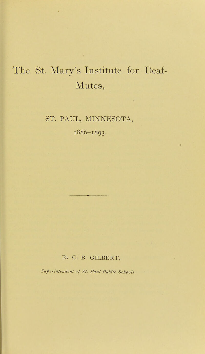 The St. Mary's Institute for Deaf- Mutes, ST. PAUL, MINNESOTA, 1886-1893. By C. B. GILBERT, Superintendent of St. Paid Public Schools.