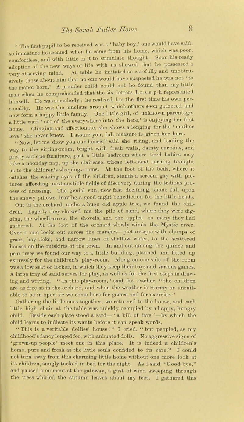  The first pupil to be received was a ' baby boy,' one would have said, so immature he seemed when he came from his home, which was poor, comfortless, and with little in it to stimulate thought. Soon his ready adoption of the new ways of life with us showed that he possessed a very observing mind. At table he imitated so carefully and unobtru- sively those about him that no one would have suspected he was not < to the manor born.' A prouder child could not be found thau my little man when he comprehended that the six letters J-o-s-e-p-h represented himself. He was somebody ; he realized for the first time his own per- sonality. He was the nucleus around which others soon gathered and now form a happy little family. One little girl, of unknown parentage, a little waif ' out of the everywhere into the here,' is enjoying her first home. Clinging and affectionate, she shows a longing for the ' mother love ' she never knew. I assure you, full measure is given her here. Now, let me show you our house, said she, rising, and leading the way to the sitting-room, bright with fresh walls, dainty curtains, and pretty antique furniture, past a little bedroom where tired babies may take a noonday nap, up the staircase, whose left-hand turning brought us to the children's sleeping-rooms. At the foot of the beds, where it catches the waking eyes of the children, stands a screen, gay with pic- tures, affording inexhaustible fields of discovery during the tedious pro- cess of dressing. The genial sun, now fast declining,, shone full upon the snowy pillows, leavfhg a good-night benediction for the little heads. Out in the orchard, under a huge old apple tree, we found the chil- dren. Eagerly they showed me the pile of sand, where they were dig- ging, the wheelbarrow, the shovels, and the apples—so many they had gathered. At the foot of the orchard slowly winds the Mystic river. Over it one looks out across the marshes—picturesque with clumps of grass, hay-ricks, and narrow lines of shallow water, to the scattered houses on the outskirts of the town. In and out among the quince and pear trees we found our way to a little building, planned and fitted up expressly for the children's play-room. Along on one side of the room was a low seat or locker, in which they keep their toys and various games. A large tray of sand serves for play, as well as for the first steps in draw- ing and writing.  In this play-room, said the teacher,  the children are as free as in the orchard, and when the weather is stormy or unsuit- able to be in open air we come here for games and for exercise. Gathering the little ones together, we returned to the house, and each little high chair at the table was quickly occupied by a happy, hungry child. Beside each plate stood a card— a bill of fare—by which the child learns to indicate its wants before it can speak words. This is a veritable dollies' house! I cried, but peopled, as my childhood's fancy longed for, with animated dolls. No aggressive signs of ' grown-up people' meet one in this place. It is indeed a children's home, pure and fresh as the little souls confided to its care. I could not turn away from this charming little home without one more look at its children, snugly tucked in bed for the night. As I said  Good-bye, and paused a moment at the gateway, a gust of wind sweeping through the trees whirled the autumn leaves about my feet. I gathered this