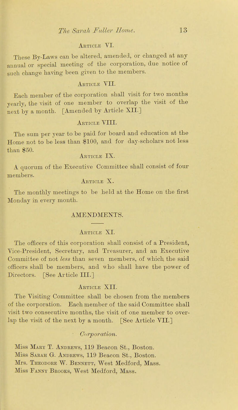 Article VI. These By-Laws can be altered, amended, or changed at any annual or special meeting of the corporation, due notice of such change having been given to the members. Article VII. Each member of the corporation shall visit for two months yearly, the visit of one member to overlap the visit of the next by a month. [Amended by Article XII.] Article VIII. The sum per year to be paid for board and education at the Home not to be less than $100, and for day-scholars not less than $50. Article IX. A quorum of the Executive Committee shall consist of four members. Article X. The monthly meetings to be held at the Home on the first Monday in every month. AMENDMENTS. Article XI. The officers of this corporation shall consist of a President, Vice-President, Secretary, and Treasurer, and an Executive Committee of not less than seven members, of which the said officers shall be members, and who shall have the power of Directors. [See Article III.] Article XII. The Visiting Committee shall be chosen from the members of the corporation. Each member of the said Committee shall visit two consecutive months, the visit of one member to over- lap the visit of the next by a month. [See Article VII.] Corporation. Miss Mary T. Andrews, 119 Beacon St., Boston. Miss Sarah G. Andrews, 119 Beacon St., Boston. Mrs. Theodore W. Bennett, West Medford, Mass. Miss Fanny Brooks, West Medford, Mass.