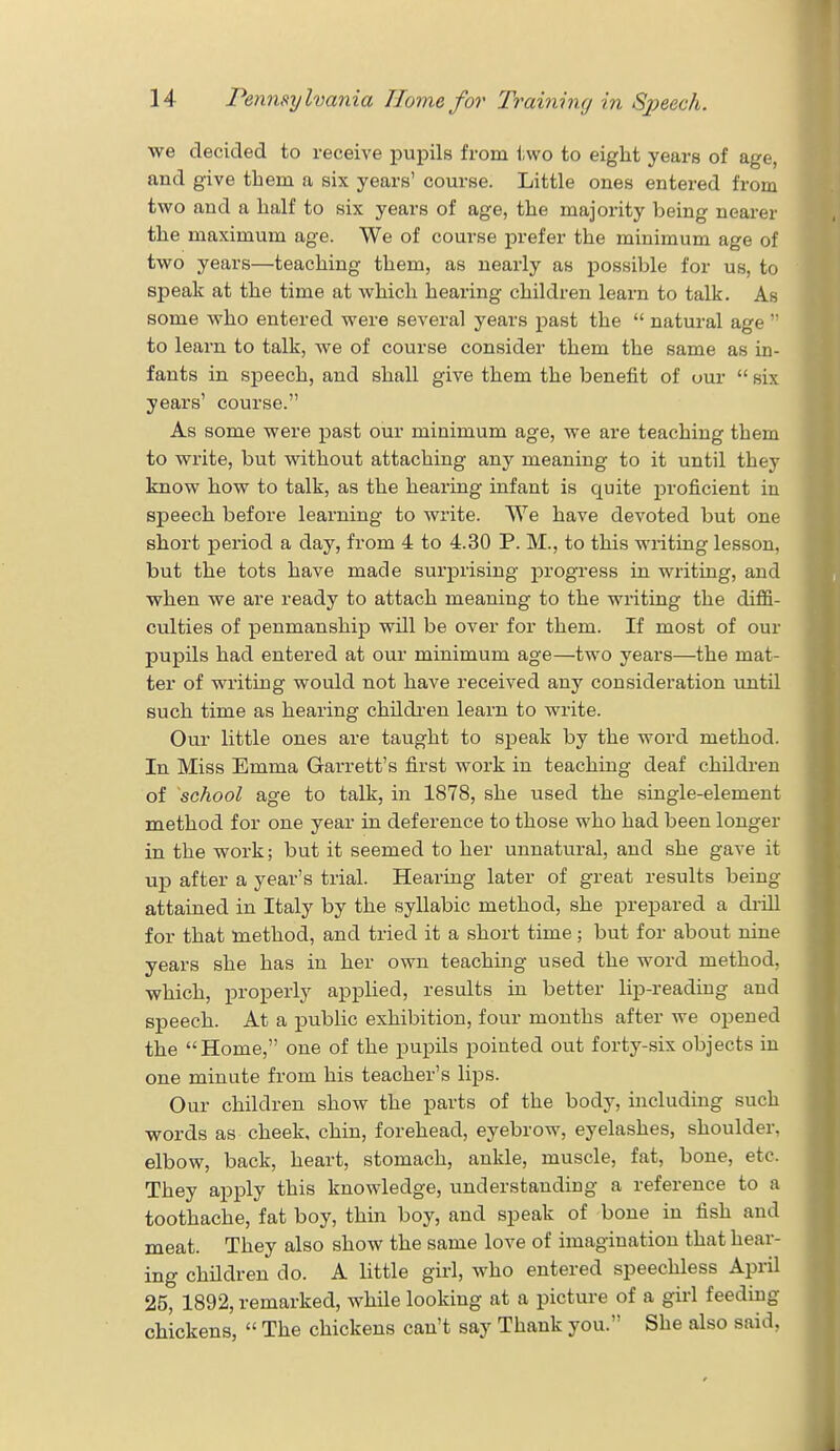 we decided to receive pupils from two to eight years of age, and give them a six years' course. Little ones entered from two and a half to six years of age, the majority being nearer the maximum age. We of course prefer the minimum age of two years—teaching them, as nearly as possible for us, to speak at the time at which hearing children learn to talk. As some who entered were several years past the  natural age  to learn to talk, we of course consider them the same as in- fants in speech, and shall give them the benefit of our  six years' course. As some were past our minimum age, we are teaching them to write, but without attaching any meaning to it until they know how to talk, as the hearing infant is quite proficient in speech before learning to write. We have devoted but one short period a day, from 4 to 4.30 P. M., to this writing lesson, but the tots have made surprising progress in writing, and when we are ready to attach meaning to the writing the diffi- culties of penmanship will be over for them. If most of our pupils had entered at our minimum age—two years—the mat- ter of writing would not have received any consideration until such time as hearing children learn to write. Our little ones are taught to speak by the word method. In Miss Emma Garrett's first work in teaching deaf children of school age to talk, in 1878, she used the single-element method for one year in deference to those who had been longer in the work; but it seemed to her unnatural, and she gave it up after a year's trial. Hearing later of great results being attained in Italy by the syllabic method, she prepared a drill for that method, and tried it a short time; but for about nine years she has in her own teaching used the word method, which, properly applied, results in better lip-reading and speech. At a public exhibition, four months after we opened the Home, one of the pupils pointed out forty-six objects in one minute from his teacher's lips. Our children show the parts of the body, including such words as cheek, chin, forehead, eyebrow, eyelashes, shoulder, elbow, back, heart, stomach, ankle, muscle, fat, bone, etc. They apply this knowledge, understanding a reference to a toothache, fat boy, thin boy, and speak of bone in fish and meat. They also show the same love of imagination that hear- ing children do. A little girl, who entered speechless April 25, 1892, remarked, while looking at a picture of a girl feeding chickens,  The chickens can't say Thank you. She also said,