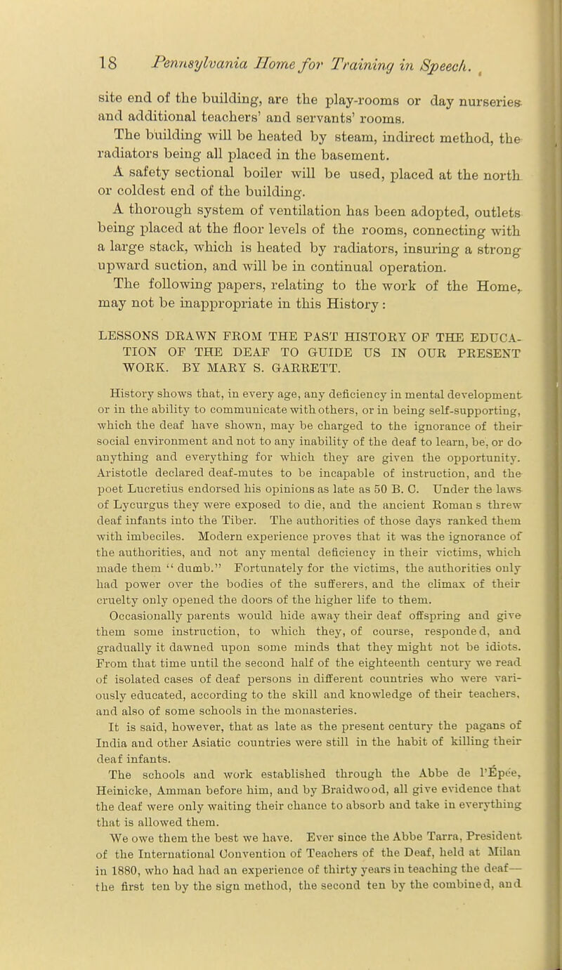 site end of the building, are the play-rooms or day nurseries, and additional teachers' and servants' rooms. The building will be heated by steam, indirect method, the radiators being all placed in the basement. A safety sectional boiler will be used, placed at the north or coldest end of the buildiner. A thorough system of ventilation has been adopted, outlets being placed at the floor levels of the rooms, connecting with a large stack, which is heated by radiators, insuring a strong upward suction, and will be in continual operation. The following papers, relating to the work of the Home, may not be inappropriate in this History: LESSONS DRAWN FROM THE PAST HISTORY OF THE EDUCA- TION OF THE DEAF TO GUIDE US IN OUR PRESENT WORK. BY MARY S. GARRETT. History shows that, in every age, any deficiency in mental development or in the ability to communicate with others, or in being self-supportiut;, which the deaf have shown, may be charged to the ignorance of their social environment and not to any inability of the deaf to learn, be, or do anything and everything for which they are given the opportunity. Aristotle declared deaf-mutes to be incapable of instruction, and the poet Lucretius endorsed his opinions as late as 50 B. C. Under the laws of Lycurgus they were exposed to die, and the ancient Roman s threw deaf infants into the Tiber. The authorities of those days ranked them with imbeciles. Modern experience proves that it was the ignorance of the authorities, and not any mental deficiency in their victims, which made them  dumb. Fortunately for the victims, the authorities only had power over the bodies of the sufferers, and the climax of their cruelty only opened the doors of the higher life to them. Occasionally parents would hide away their deaf offspring and give them some instruction, to which they, of course, responded, and gradually it dawned upon some minds that they might not be idiots. From that time until the second half of the eighteenth century we read of isolated cases of deaf persons in different countries who were vari- ously educated, according to the skill and knowledge of their teachers, and also of some schools in the monasteries. It is said, however, that as late as the present century the pagans of India and other Asiatic countries were still in the habit of killing their deaf infants. The schools and work established through the Abbe de l'Epe'e, Heinicke, Amman before him, and by Braidwood, all give evidence that the deaf were only waiting their chance to absorb and take in everything that is allowed them. We owe them the best we have. Ever since the Abbe Tarra, President of the International Convention of Teachers of the Deaf, held at Milan in 1880, who had had an experience of thirty years in teaching the deaf— the first ten by the sign method, the second ten by the combined, and