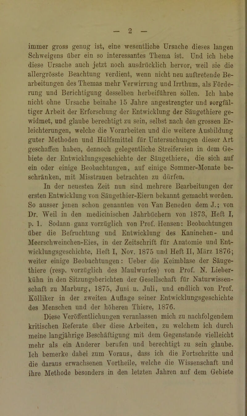 iminer gross genug ist, eine wesentliche Ursache dieses langen Schweigens fiber eiu so interessantes Thema ist. Und icli hebe diese Ursache auch jetzt nocb ausdrficklich hervor, weil sie die allergrosste Beacktung verdient, wenn nicbt neu auftretende Be- arbeitungen des Themas mebr Yerwirrung und Irrtlmm, als Forde- rung und Berichtigung desselben herbeiffihreu s'ollen. Ich babe nicht oline Ursache beinahe 15 Jalire angestrengter und sorgfal- tiger Arbeit der Erforschung der Entwicklung der Saugetkiere ge- widmet, und glaube berechtigt zu sein, selbst nach den grossen Er- leichterungen, welclie die Yorarbeiten und die weitere Ausbildung guter Methoden und Hfilfsmittel ffir Untersuchungen dieser Art gesckaffen haben, dennoch gelegeutliche Streifereien in dem Ge- biete der Entwicklungsgeschichte der Sfiugethiere, die sich auf ein Oder einige Beobachtungen, auf einige Somraer-Monate be- sckranken, mit Misstrauen betrachteu zu diirfen. In der neuesten Zeit nun sind mehrere Bearbeituugen der ersten Entwicklung von Saugethier-Eiern bekannt gemacbt worden. So ausser jenen schon genannten von Yan Beneden dem J.; von Dr. Weil in den medicinisclien Jahrbiicbern von 1873, Heft I, p. 1. Sodann ganz vorzfiglieh von Prof. Hensen: Beobachtungen fiber die Befruchtung und Entwicklung des Kaninchen- und Meerschweinchen-Eies, in der Zeitschrift ffir Anatomie und Ent- wicklungsgeschichte, Heft I, Nov. 1875 und Heft II, Miirz 1876; weiter eiuige Beobachtungen: Ueber die Keimblase der Siiuge- thiere (resp. vorzfiglieh des Maulwurfes) von Prof. N. Lieber- kulin in den Sitzungsberichten der Gesellschaft ffir Naturwissen- schaft zu Marburg, 1875, Juni u. Juli, und endlich von Prof. Kolliker in der zweiten Auflage seiner Entwicklungsgeschichte des Menschen und der hfihereu Thiere, 1876. Diese Veroffentlichungen veranlassen micli zu nachfolgendem kritischen Keferate fiber diese Arbeiten, zu welchem ich durch meine langjahrige Besckaftigung mit dem Gegenstande vielleicht mehr als ein Anderer hern fen und berechtigt zu sein glaube. Ich bemerke dabei zum Voraus, dass ich die Fortschritte und die daraus erwachsenen Vortheile, welche die Wissenschaft und ilire Methode besonders in den letzten Jaliren auf dem Gebiete