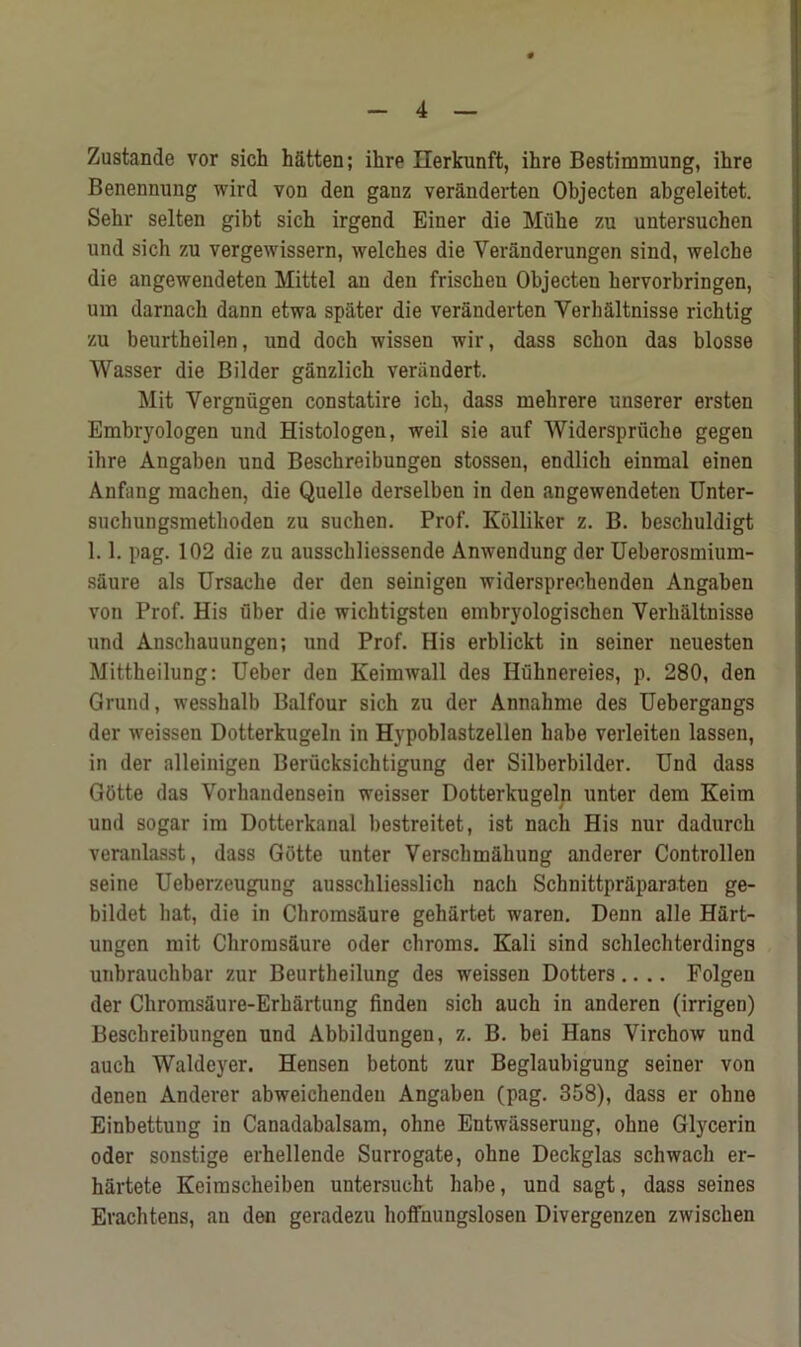 Zustande vor sich h&tten; ilire Ilerkunft, ihre Bestimmung, ihre Benenming wird von den ganz veranderten Objecten abgeleitet. Sehr selten gibt sich irgend Einer die Miibe zu untersuchen und sich zu vergewissern, welches die Yeranderungen sind, welche die angewendeten Mittel an den frisckeu Objecten hervorbringen, um darnach dann etwa spater die veranderten Verhaltnisse richtig zu beurtheilen, und doch wissen wir, dass schon das blosse Wasser die Bilder ganzlich verandert. Mit Vergniigen constatire ich, dass mekrere unserer ersten Embryologen und Histologen, weil sie auf Widerspriiche gegen ihre Angaben und Beschreibungen stossen, endlich einmal einen Anfang raachen, die Quelle derselben in den angewendeten Unter- suchungsmetlioden zu suclien. Prof. Kolliker z. B. beschuldigt 1.1. pag. 102 die zu ausschliessende Anwendung der Ueberosmium- saure als Ursache der den seinigen widerspreohenden Angaben von Prof. His fiber die wichtigsten embryologischen Verkaltnisse und Anschauungen; und Prof. His erblickt in seiner neuesten Mittheilung: Ueber den Keimwall des Hfiknereies, p. 280, den Grund, wesskalb Balfour sich zu der Annahme des Uebergangs der weissen Dotterkugeln in Hypoblastzellen babe verleiten lassen, in der alleinigen Beriicksichtigung der Silberbilder. Und dass GOtte das Vorhandensein weisser Dotterkugeln unter dem Keim und sogar ira Dotterkanal bestreitet, ist nach His nur dadurch veranlasst, dass Gotte unter Verschmakung anderer Controllen seine Ueberzeugung ausschliesslich nach Schnittpraparaten ge- bildet hat, die in Chroms&ure gehartet waren. Denn alle Hart- ungen mit Chrorus&ure Oder chroms. Kali sind schlechterdings unbrauchbar zur Beurtheilung des weissen Dotters.... Folgeu der Chromsaure-Erkartung finden sich auch in anderen (irrigen) Beschreibungen und Abbildungen, z. B. bei Hans Virchow und auch Waldeyer. Hensen betont zur Beglaubigung seiner von denen Anderer abweichenden Angaben (pag. 358), dass er ohne Einbettung in Canadabalsam, ohne Entwilsserung, ohne Glycerin Oder sonstige erhellende Surrogate, ohne Deckglas schwach er- hartete Keimscheiben untersucht habe, und sagt, dass seines Erachtens, an den geradezu hoffnungslosen Divergenzen zwischen