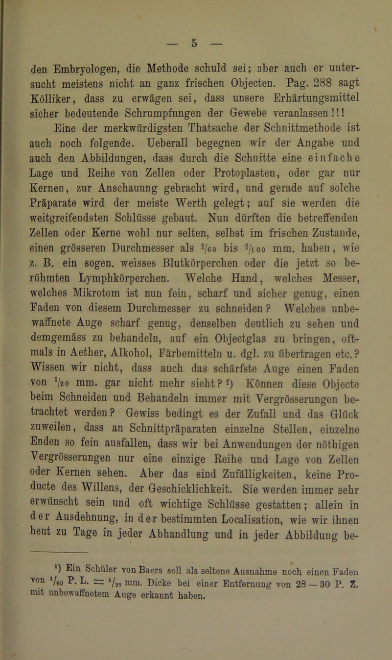 den Embryologen, die Methode schuld sei; aber auch er unter- sucht meistens nicht an ganz frischen Objecten. Pag. 288 sagt Kolliker, dass zu erwagen sei, dass unsere Erhartungsmittel sicher bedeutende Schrumpfungen der Gewebe veranlassen!!! Eine der merkwurdigsten Thatsache der Schnittmethode ist auch noch folgende. Ueberall begegnen wir der Angabe und auch den Abbildungen, dass durch die Schnitte eine eiufache Lage und Reihe von Zellen oder Protoplasten, oder gar nur Kernen, zur Anschauung gebracht wird, und gerade auf solche Pr&parate wird der meiste Werth gelegt; auf sie werden die weitgreifendsten Schliisse gebaut. Nun durften die betreffenden Zellen oder Kerne wohl nur selten, selbst im frischen Zustande, einen grosseren Durchmesser als i/eo bis i/ioo mm. haben, wie z. B. ein sogen. weisses Blutkorperchen oder die jetzt so be- riihmten Lymphkorperchen. Welche Hand, welches Messer, welches Mikrotom ist nun fein, scharf und sicher genug, einen Faden von diesem Durchmesser zu schneiden ? Welches unbe- waffnete Auge scharf genug, denselben deutlich zu sehen und demgemass zu behandeln, auf ein Objectglas zu bringen, oft- mals in Aether, Alkohol, Farbemitteln u. dgl. zu iibertragen etc.? Wissen wir nicht, dass auch das scharfste Auge einen Faden von 1lao mm. gar nicht mehr sieht?1) Konnen diese Objecte beim Schneiden und Behandeln immer mit Vergrosserungen be- trachtet werden? Gewiss bedingt es der Zufall und das Gluck zuweilen, dass an Schnittpr&paraten einzelne Stellen, einzelne Enden so fein ausfallen, dass wir bei Anwendungen der nothigen Vergrosserungen nur eine einzige Reihe und Lage von Zellen oder Kernen sehen. Aber das sind Zufalligkeiten, keine Pro- ducte des Willens, der Geschicklichkeit. Sie werden immer sehr erwiinscht sein und oft wichtige Schliisse gestatten; allein in der Ausdehnung, in der bestimmten Localisation, wie wir ihnen heut zu Tage in jeder Abhandlung und in jeder Abbilduug be- *) Schuler von Baers soli als soltene Ausnakme noch einen Faden von */so F. L. — ‘/„ mm. Dicke bei einer Entfernung von 28 — 30 P. Z. mit unbewaffnetem Auge erkannt haben.