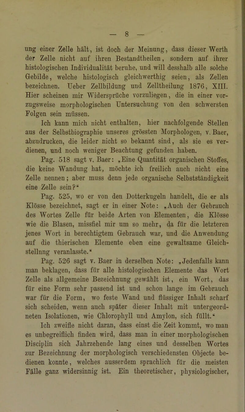 ung einer Zelle halt, ist doch der Meinung, dass dieser Werth der Zelle nicht auf ihren Bestaudtheilen, sondern auf ihrer histologischen Individualitat beruhe, und will desshalb alle solche Gebilde, welclie histologiscb gleicbwerthig seien, als Zellen bezeichnen. Ueber Zellbildung und Zelltlieilung 1876, XIII. Hier scheinen mir Widerspruche vorzuliegen, die in einer vor- zugsweise morphologischen Untersuchung von den schwersten Folgen sein mussen. Ich kann mich nicht enthalten, hier nachfolgende Stellen aus der Selbstbiographie unseres grossten Morphologeu, v. Baer, abzudrucken, die leider nicht so bekannt siud, als sie es ver- dienen, und noch weniger Beachtung gefunden haben. Pag. 518 sagt v. Baer: „Eine Quantity organischen Stoffes, die keine Wandung hat, mochte ich freilich auch nicht eine Zelle nennen; aber muss denn jede organische 8elbststiindigkeit eine Zelle sein?“ Pag. 525, wo er von deu Dotterkugeln handelt, die er als Klosse bezeichnet, sagt er in einer Note: „Auch der Gebrauch des Wortes Zelle fur beide Arten von Elementen, die Klosse wie die Blasen, missfiel mir um so mehr, da fur die letzteren jenes Wort in berechtigtem Gebrauch war, und die Anwendung auf die thierischen Elemente eben eine gewaltsame Gleich- stellnng veranlasste. “ Pag. 526 sagt v. Baer in derselben Note: * Jedenfalls kann man beklagen, dass fur alle histologischen Elemente das Wort Zelle als allgemeine Bezeichnung gewahlt ist, ein Wort, das fur eine Form sehr passend ist und schon lange im Gebrauch war fur die Form, wo feste Wand und fliissiger Inhalt scharf sich scheiden, wenn auch spater dieser Inhalt mit untergeord- neten Isolationen, wie Chlorophyll und Amylon, sich fiillt. “ Ich zweille nicht daran, dass einst die Zeit kommt, wo man es unbegreiflich finden wird, dass man in einer morphologischen Disciplin sich Jahrzehende lang eines und desselben Wortes zur Bezeichnung der morphologisch verscbiedensten Objecte be- dienen konnte, welches ausserdem sprachlich fur die meisten Falle ganz widersinnig ist. Ein theoretischer, physiologischer,