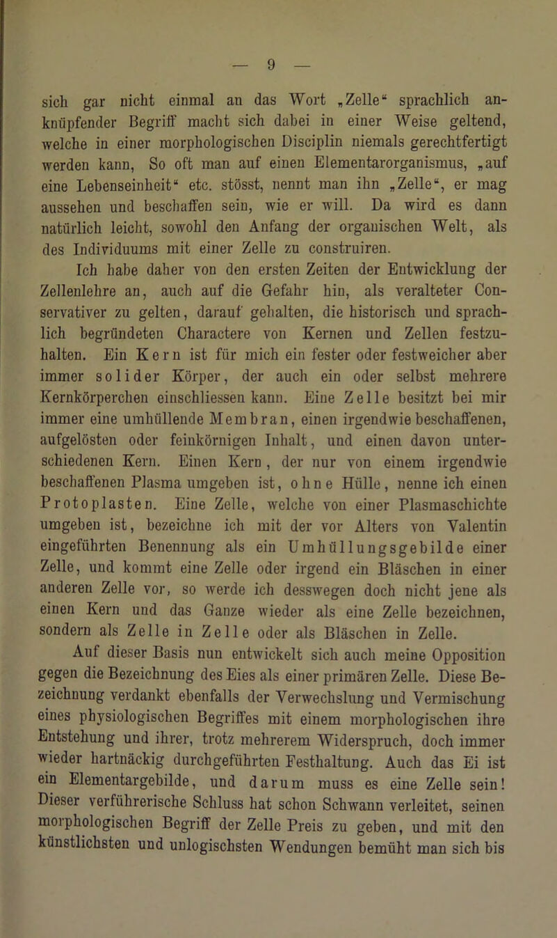 sicli gar nicht einmal an das Wort „ Zelle “ sprachlich an- knupfender Begriff rnacht sich dabei in einer Weise geltend, welche in einer raorpbologischen Disciplin niemals gerechtfertigt werden kann, So oft man auf einen Elementarorganismus, *auf eine Lebenseinheit“ etc. stosst, nennt man ihn „ Zelle “, er mag ausseben und beschaffen seiu, wie er will. Da wird es dann naturlich leicbt, sowohl den Anfang der orgauischen Welt, als des Individuums mit einer Zelle zu construiren. Ich babe daher von den ersten Zeiten der Entwickluug der Zellenlehre an, auch auf die Gefahr hin, als veralteter Con- servativer zu gelten, darauf gebalten, die historisck und sprach- lich begrundeten Charactere von Kernen und Zellen festzu- halten. Ein Kern ist fiir mich ein fester oder festweicher aber immer soli der Korper, der auch ein oder selbst mehrere Kernkorperchen einschliessen kann. Eine Zelle besitzt bei mir immer eine umhullende Mem bran, einen irgendwie beschaffenen, aufgelbsten oder feinkornigen Inhalt, und einen davon unter- schiedenen Kern. Einen Kern , der nur von einem irgendwie beschaffenen Plasma umgeben ist, ohne Hiille, nenne ich einen Protoplasten. Eine Zelle, welche von einer Plasmaschichte umgeben ist, bezeicbne ich mit der vor Alters von Valentin eingefiihrten Benennung als ein Umhullungsgebilde einer Zelle, und komrnt eine Zelle oder irgend ein Blaschen in einer anderen Zelle vor, so werde ich desswegen doch nicht jene als einen Kern und das Gauze wieder als eine Zelle bezeichnen, sondern als Zelle in Zelle oder als Blaschen in Zelle. Auf dieser Basis nun entwickelt sich auch meine Opposition gegen die Bezeichnung des Eies als einer primaren Zelle. Diese Be- zeichnung verdankt ebenfalls der Verwechslung und Vermischung eines physiologischen Begriffes mit einem morphologischen ihre Entstehung und ihrer, trotz mehrerem Widerspruch, doch immer wieder hartnackig durchgefuhrten Festhaltung. Auch das Ei ist ein Elementargebilde, und darura muss es eine Zelle sein! Dieser verfiihrerische Schluss hat schon Schwann verleitet, seinen morphologischen Begriff der Zelle Preis zu geben, und mit den kilnstlichsten und unlogischsten Wendungen bemtiht man sich bis