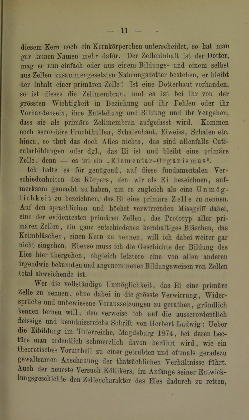 diesem Kern noch ein Kernkorpercben unterscheidet, so hat man gar keinen Namen mehr dafiir. Der Zelleninhalt ist der Dotter, mag er nun einfach Oder aus einem Bildungs- und einem selbst aus Zellen zusammengesetzten Nahrungsdotter bestehen, er bleibt der Inbalt einer primaren Zelle! 1st eine Dotterbaut vorhanden, so ist dieses die Zellmembran, und es ist bei ihr von der grossten Wicbtigkeit in Beziehung auf ihr Feblen oder ihr Vorhandensein, ihre Entstehung und Bildung und ihr Vergehen, dass sie als primare Zellmembran aufgefasst wird. Kommen noch secundare Fruchthullen, Sc-halenhaut, Eiweiss, Schalen etc. hinzu, so tbut das doch Alles nicbts, das sind allenfalls Cuti- cularbildungen oder dgl., das Ei ist und bleibt eine primare Zelle, denn — es ist ein „Elementar-Organismus“. Ich balte es fiir genugend, auf diese fundamentalen Ver- schiedenheiten des Korpers, den wir als Ei bezeichnen, auf- merksam gemacht zu haben, urn es zugleich als eine Unmog- lichkeit zu bezeichnen, das Ei eine primare Zelle zu nennen. Auf den sprachlichen und hochst verwirrenden Missgriff dabei, eine der evidentesten primaren Zellen, das Prototyp aller pri- maren Zellen, ein ganz entschiedenes kernhaltiges Blaschen, das Keimblaschen, einen Kern zu nennen, will icb dabei weiter gar nicht eingeben. Ebenso muss ich die Geschicbte der Bildung des Eies bier iibergehen, obgleich letztere eine von alien anderen irgendwie bekannten und angenorrimenen Bildungsweisen von Zellen total abweichende ist. Wer die vollstandige Unraoglicbkeit, das Ei eine primare Zelle zu nennen, ohne dabei in die gr5sste Yerwirrung, Wider- spriiche und unbewiesene Yoraussetzungen zu gerathen, grundlich kennen lernen will, den verweise ich auf die ausserordentlich fleissige und kenntnissreiche Scbrift von Herbert Ludwig: Ueber die Eibildung im Thierreiche, Magdeburg 1874, bei deren Lec- tiiie man ordentlich schmerzlich davon berfihrt wird, wie ein theoi etisches Vorurtheil zu einer getriibten und oftmals geradezu gewaltsamen Anscbauung der tbatsacblichen Yerhaltnisse filhrt. Auch der neueste Y ersuch Kollikers, im Anfange seiner Entwick- lungsgescbicbte den Zellencharakter des Eies dadurcb zu retten,