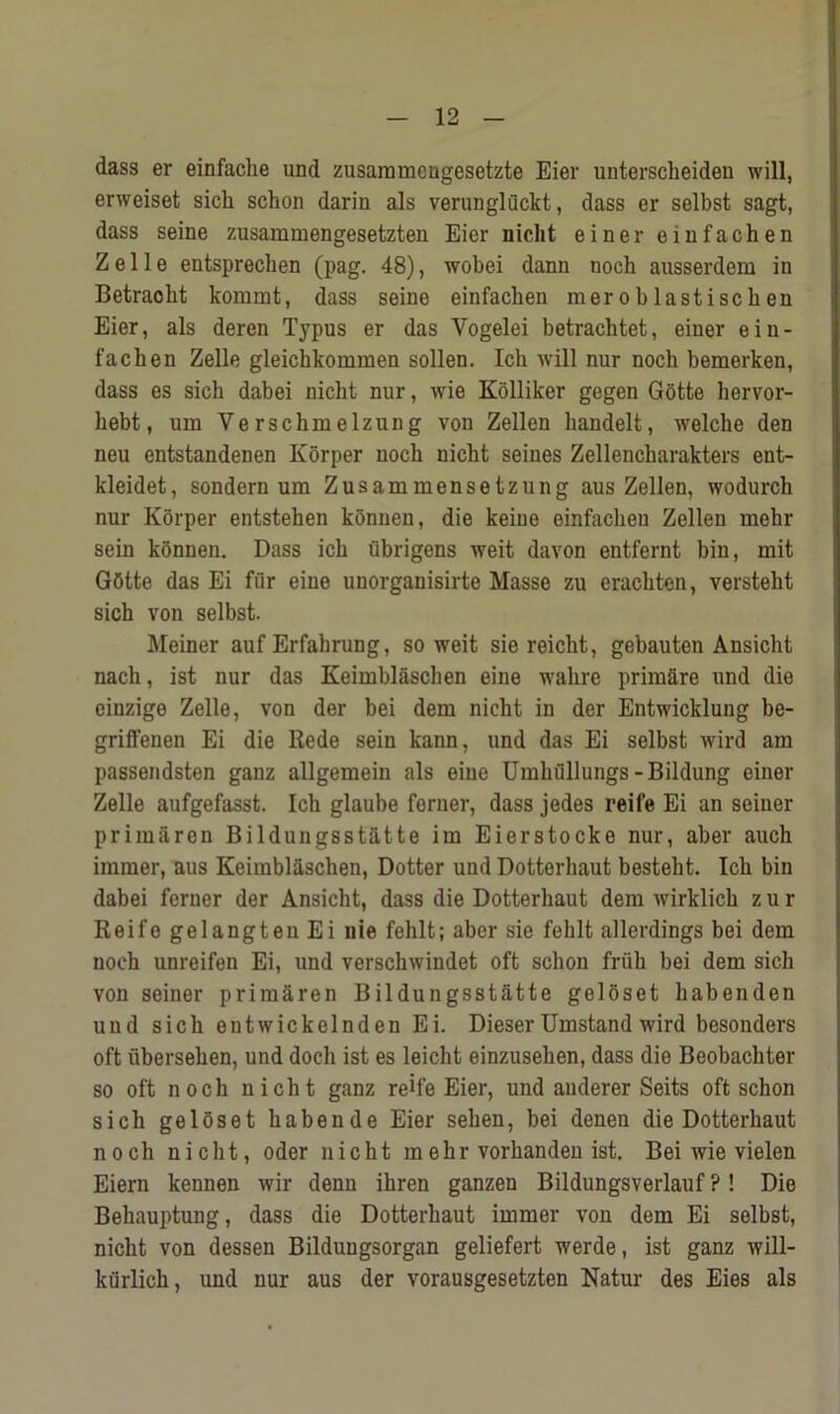 dass er einfache und zusammcugesetzte Eier unterscheiden will, erweiset sicli schon darin als verungliickt, dass er selbst sagt, dass seine zusammengesetzten Eier nicht einer einfachen Z e 11 e entsprechen (pag. 48), wobei dann noch ausserdem in Betraoht kommt, dass seine einfachen meroblastiscken Eier, als deren Typus er das Yogelei betrachtet, einer ein- fachen Zelle gleichkommen sollen. Ich will nur noch bemerken, dass es sich dabei nicht nur, wie Kolliker gegen Gotte liervor- hebt, um Verschmelzung von Zellen handelt, welche den neu entstandenen Korper noch nicht seines Zellencharakters ent- kleidet, sondern um Zusammensetzung aus Zellen, wodurch nur Korper entstehen konnen, die keine einfachen Zellen mehr sein konnen. Dass ich ubrigens weit davon entfernt bin, mit Gbtte das Ei fur eine unorganisirte Masse zu erachten, versteht sich von selbst. Meiner auf Erfahrung, so weit sie reicht, gebauten Ansicht nach, ist nur das Keimblaschen eine wahre prim&re und die einzige Zelle, von der bei dem nicht in der Entwicklung be- griffenen Ei die Rede sein kann, und das Ei selbst wird am passendsten ganz allgemein als eine Umhullungs-Bildung einer Zelle aufgefasst. Ich glaube forner, dass jedes reife Ei an seiner primaren Bildungsst&tte im Eierstocke nur, aber auch immer, aus Keimblaschen, Dotter und Dotterhaut besteht. Ich bin dabei ferner der Ansicht, dass die Dotterhaut dem wirklich z u r Reife gelangtenEi nie fehlt; aber sie fehlt allerdings bei dem noch unreifen Ei, und verschwindet oft schon fruh bei dem sich von seiner primaren Bildungsstatte geloset habenden und sich entwickelnden Ei. Dieser Umstand wird besouders oft iibersehen, und doch ist es leicht einzusehen, dass die Beobachter so oft noch nicht ganz reife Eier, und anderer Seits oft schon sich geloset habende Eier sehen, bei denen die Dotterhaut noch nicht, Oder nicht mehr vorhanden ist. Bei wie vielen Eiern kennen wir denn ihren ganzen Bildungsverlauf ?! Die Behauptung, dass die Dotterhaut immer von dem Ei selbst, nicht von dessen Bildungsorgan geliefert werde, ist ganz will- kiirlich, und nur aus der vorausgesetzten Natur des Eies als