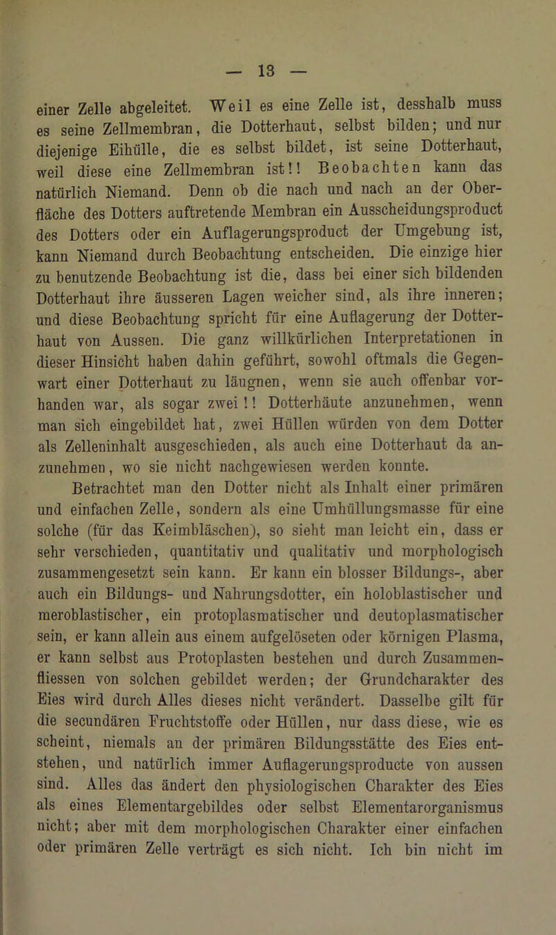 einer Zelle abgeleitet. Weil es eine Zelle ist, desshalb muss es seine Zellmembran, die Dotterhaut, selbst bilden; und nur diejenige Eihiille, die es selbst bildet, ist seine Dotterhaut, weil diese eine Zellmembran ist!! Beobachten kann das naturlich Niemand. Denn ob die nach und nach an der Ober- flache des Dotters auftretende Membran ein Ausscheidungsproduct des Dotters oder ein Auflagerungsproduct der Umgebung ist, kann Niemand durch Beobachtung entscheiden. Die einzige bier zu benutzende Beobachtung ist die, dass bei einer sich bildenden Dotterhaut ihre ausseren Lagen weicher sind, als ihre inneren; und diese Beobachtung spricht fur eine Auflagerung der Dotter- haut von Aussen. Die ganz willkiirlichen Interpretationen in dieser Hinsicht haben dahin gefiihrt, sowohl oftmals die Gegen- wart einer Dotterhaut zu laugnen, wenn sie auch offenbar vor- handen war, als sogar zwei!! Dotterhaute anzunehmen, wenn man sich eingebildet hat, zwei Hiillen wiirden von dem Dotter als Zelleninhalt ausgeschieden, als auch eine Dotterhaut da an- zunehmen, wo sie nicht nachgewiesen werden konnte. Betrachtet man den Dotter nicht als Inhalt einer primaren und einfacben Zelle, sondern als eine Umhiillungsmasse fur eine solche (fur das Keimblaschen), so sieht man leicht ein, dass er sehr verschieden, quantitativ und qualitativ und morphologisch zusammengesetzt sein kann. Er kann ein blosser Bildungs-, aber auch ein Bildungs- und Nahrungsdotter, ein holoblastischer und meroblastischer, ein protoplasmatischer und deutoplasraatischer sein, er kann allein aus einem aufgeloseten oder kornigen Plasma, er kann selbst aus Protoplasten bestehen und durch Zusammen- fliessen von solchen gebildet werden; der Grundcharakter des Eies wird durch Alles dieses nicht verandert. Dasselbe gilt fur die secundaren Fruchtstoffe oder Hiillen, nur dass diese, wie es scheint, niemals an der primaren Bildungsstatte des Eies ent- stehen, und naturlich immer Auflagerungsproducte von aussen sind. Alles das andert den physiologischen Charakter des Eies als eines Elementargebildes oder selbst Elementarorganismus nicht; aber mit dem morphologischen Charakter einer einfacben oder primaren Zelle vertragt es sich nicht. Ich bin nicht im