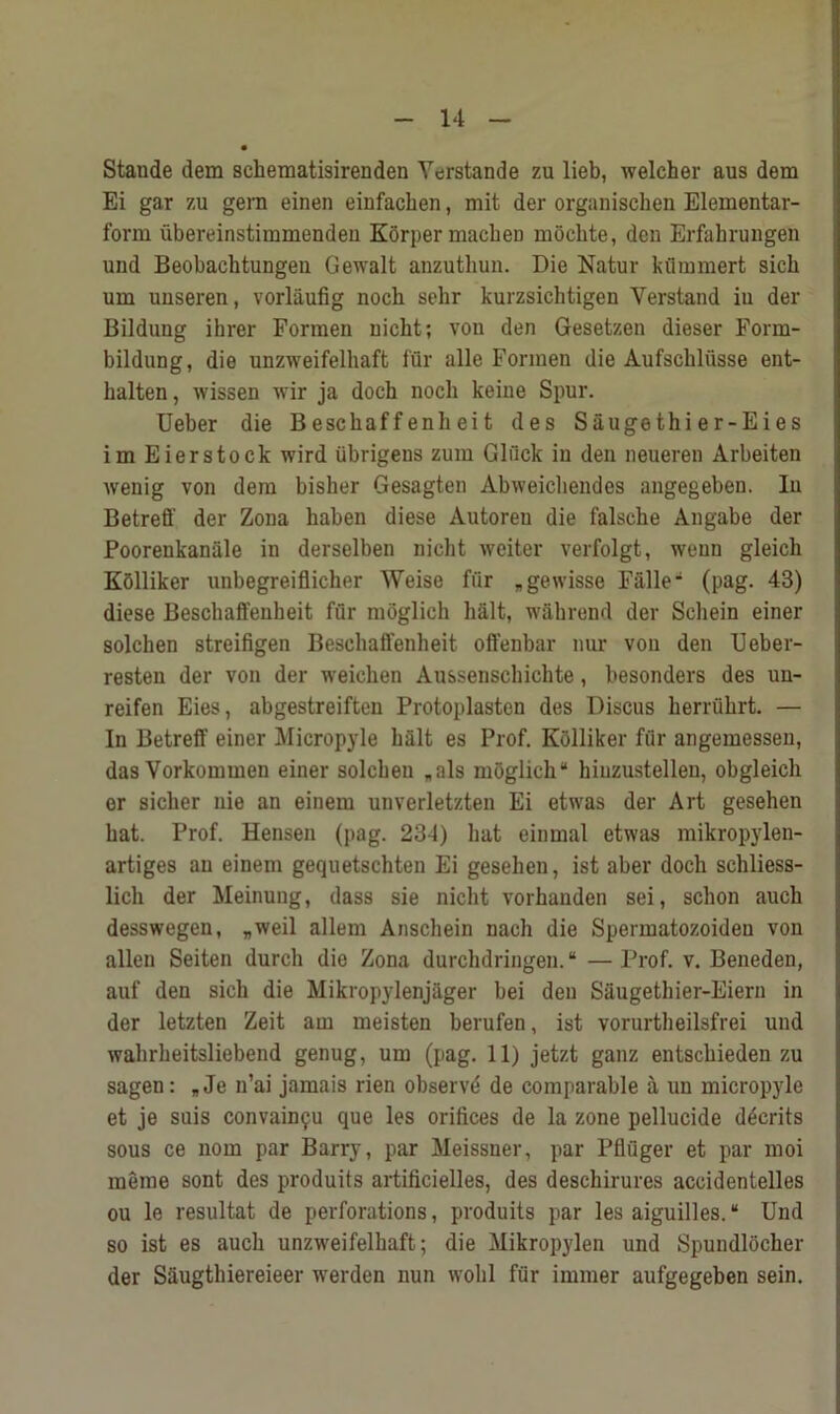 Stande dem schematisirenden Yerstande zu lieb, welcher aus dem Ei gar zu gem einen einfachen, mit der organischen Elementar- form iibereinstimmendeu Korper macben mocbte, den Erfahrungen und Beobacbtungen Gewalt anzuthun. Die Natur kiimmert sich um uuseren, vorliiufig nocb sehr kurzsichtigen Yerstand iu der Bildung ibrer Forraen nicht; von den Gesetzen dieser Form- bildung, die unzweifelhaft fur alle Formen die Aufschliisse ent- halten, wissen wir ja doch nocli keine Spur. Ueber die Bescbaff enh ei t des Saugethier-Eies im Eierstock wird iibrigens zum Glfick in den neueren Arbeiten wenig von dem bisher Gesagten Abweichendes angegeben. In Betreff der Zona haben diese Autoreu die falsche Angabe der Poorenkanale in derselben nicht weiter verfolgt, wenn gleich Kolliker unbegreiflicher Weise fi'ir „gewisse Falle* (pag. 43) diese Bescbaffeubeit fur mbglich halt, wahrend der Schein einer solchen streifigen Beschafifenheit offenbar nur von den Ueber- resten der von der weichen Aussenschichte, besonders des un- reifen Eies, abgestreiften Protoplasten des Discus herruhrt. — In Betreff einer Micropyle halt es Prof. Kolliker fflr angemesseu, das Vorkommen einer solchen „als moglich* hiuzustellen, obgleich or sicher nie an einem unverletzten Ei etwas der Art gesehen hat. Prof. Hensen (pag. 234) hat einmal etwas mikropylen- artiges an einem gequetschten Ei gesehen, ist aber doch schliess- lich der Meinung, dass sie nicht vorhanden sei, schon auch desswegen, „weil allem Anschein nach die Spermatozoiden von alien Seiten durch die Zona durchdringen. “ — Prof. v. Beneden, auf den sich die Mikropylenj&ger bei den Saugethier-Eiern in der letzten Zeit am meisten berufen, ist vorurtheilsfrei und wahrheitsliebend genug, um (pag. 11) jetzt ganz entschieden zu sagen: „Je n’ai jamais rien observd de comparable a un micropyle et je suis convain^u que les orifices de la zone pellucide dderits sous ce nom par Barry, par Meissner, par Pfluger et par moi raeme sont des produits artificielles, des deschirures accidentelles ou le resultat de perforations, produits par les aiguilles. “ Und so ist es auch unzweifelhaft; die Mikropylen und Spundlocher der Saugthiereieer wrerden nun wolil fur immer aufgegeben sein.