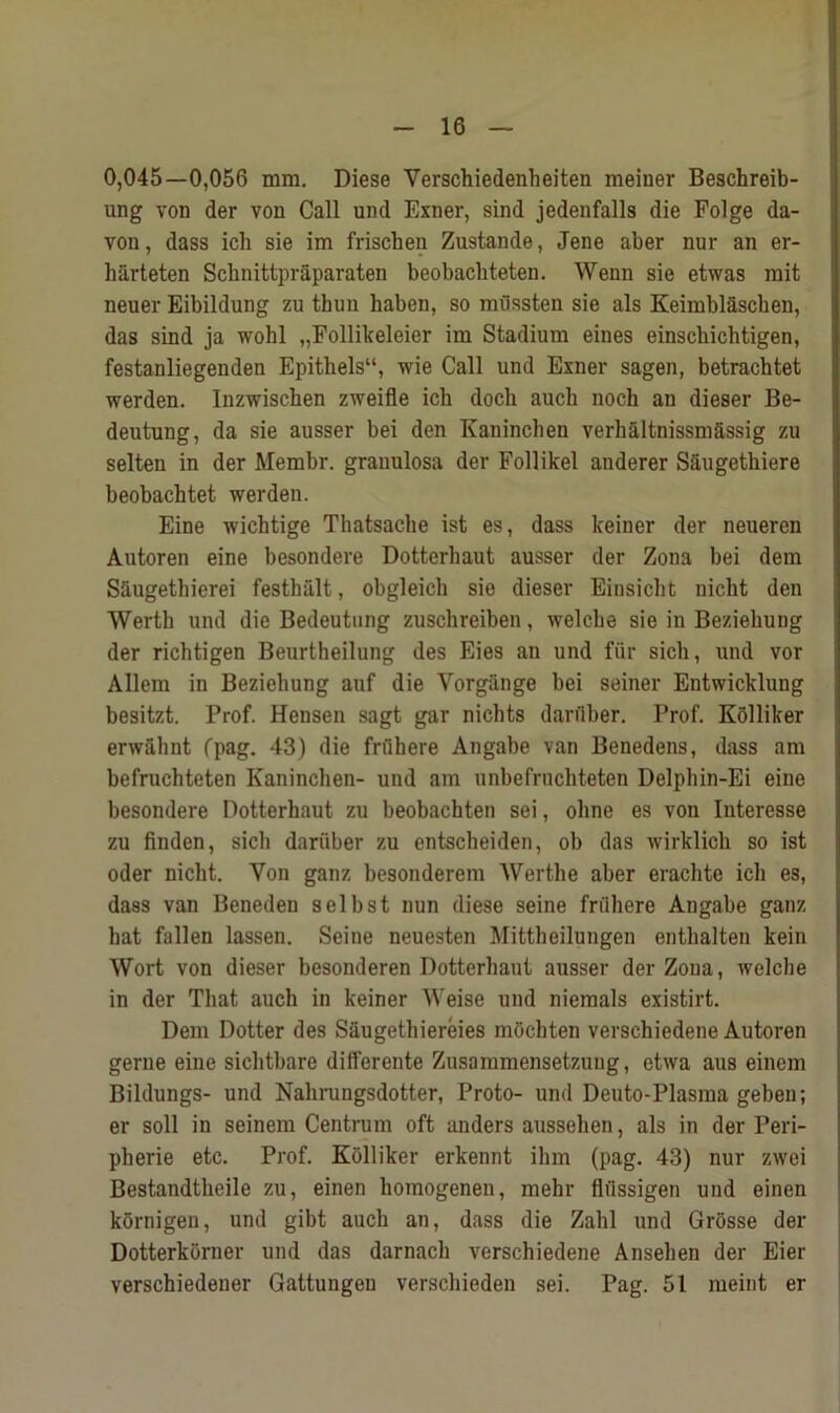 0,045—0,056 mm. Diese Verschiedenheiten meiner Beschreib- ung von der von Call und Exner, sind jedenfalls die Folge da- vou, dass ich sie im frischen Zustande, Jene aber nur an er- harteten Scbnittpraparaten beobacliteten. Wenn sie etwas mit neuer Eibildung zu thun baben, so mussten sie als Keimbl&schen, das sind ja wohl „Follikeleier im Stadium eines einsckichtigen, festanliegenden Epitbels“, wie Call und Exner sagen, betrachtet werden. Inzwiscben zweifle icb docli auch nocb an dieser Be- deutung, da sie ausser bei den Ivaninchen verhaltnissm&ssig zu selten in der Membr. granulosa der Follikel auderer S&ugethiere beobachtet werden. Eine wichtige Thatsache ist es, dass keiner der neueren Autoren eine besondere Dotterbaut ausser der Zona bei dem Sftugethierei festhiilt, obgleicb sie dieser Eiusicbt uicht den Werth und die Bedeutung zuschreiben, welcbe sie in Beziebung der ricbtigen Beurtheilung des Eies an und fur sich, und vor Allem in Beziebung auf die Yorgiinge bei seiner Entwicklung besitzt. Prof. Hensen sagt gar nichts darfiber. Prof. Kblliker erwahut fpag. 43) die frilhere Angabe van Benedens, dass am befruchteten Ivaninchen- und am unbefrncliteten Delphin-Ei eine besondere Dotterbaut zu beobachten sei, ohne es von Iuteresse zu finden, sich dariiber zu entscheiden, ob das wirklicb so ist oder nicbt. Von ganz besonderem Wertbe aber erachte icb es, dass van Beneden selbst nun diese seine friihere Angabe ganz bat fallen lassen. Seine neuesten Mittheilungen enthalten kein Wort von dieser besonderen Dotterbaut ausser der Zona, welcbe in der That auch in keiner Weise und niemals existirt. Dem Dotter des Saugethiereies mochten verschiedene Autoren gerne eine sichtbare differente Zusammensetzuug, etwa aus einem Bildungs- und Nahrungsdotter, Proto- und Deuto-Plasraa gebeu; er soil in seinem Centrum oft anders aussehen, als in der Peri- pherie etc. Prof. Kolliker erkennt ihm (pag. 43) nur zwei Bestandtheile zu, einen homogenen, mehr fliissigen und einen kornigen, und gibt auch an, dass die Zahl und Grosse der Dotterkorner und das darnach verschiedene Anseben der Eier verschiedener Gattungeu verscbieden sei. Pag. 51 meint er