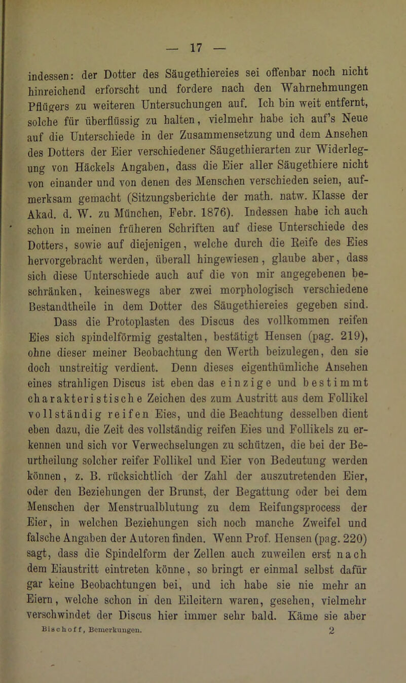 indessen: der Dotter des Saugethiereies sei ofenbar noch nicht hinreichend erforscht und fordere nach den Wahrnehmungen Pflugers zu weiteren Untersuchungen auf. Ich bin weit entfernt, solche fur uberflussig zu halten, vielmehr babe ich auf’s Neue auf die Unterschiede in der Zusammensetzung und dem Ansehen des Dotters der Eier verschiedener Saugetkierarten zur Widerleg- ung von Hackels Angaben, dass die Eier aller Saugetkiere nicht von einauder und von denen des Menschen verschieden seien, auf- merksam gemackt (Sitzungsbericbte der math. natw. Klasse der Akad. d. W. zu Muncken, Febr. 1876). Indessen habe ich auch schou in meinen friiheren Sckriften auf diese Unterschiede des Dotters, sowie auf diejenigen, welche durch die Reife des Eies hervorgebracht werden, uberall hingewiesen, glaube aber, dass sich diese Unterschiede auch auf die von mir angegebenen be- schranken, keineswegs aber zwei morphologisch verschiedene Bestandtheile in dem Dotter des Saugethiereies gegeben sind. Dass die Protoplasten des Discus des vollkommen reifen Eies sich spindelformig gestalten, bestatigt Heusen (pag. 219), ohne dieser meiner Beobaclitung den Werth beizulegen, den sie doch unstreitig verdient. Denn dieses eigenthiimliche Ansehen eines strahligen Discus ist eben das einzige und bestimmt charakteristiscke Zeichen des zum Austritt aus dem Follikel vollstandig reifen Eies, und die Beachtung desselben dient eben dazu, die Zeit des vollstandig reifen Eies und Follikels zu er- kennen und sich vor Verwechselungen zu schutzen, die bei der Be- urtheilung solcher reifer Follikel und Eier von Bedeutuug werden konnen, z. B. rucksichtlich der Zahl der auszutretenden Eier, Oder den Beziehungen der Brunst, der Begattung oder bei dem Menschen der Menstrualblutung zu dem Reifungsprocess der Eier, in welchen Beziehungen sich noch manche Zweifel und falsche Angaben der Autoren fmden. Wenn Prof. Hensen (pag. 220) sagt, dass die Spindelform der Zellen auch zuweilen erst nach dem Eiaustritt eintreten kbnne, so bringt er einmal selbst dafiir gar keine Beobachtungen bei, und ich habe sie nie mehr an Eiern, welche sclion in den Eileitern waren, gesehen, vielmehr verschwindet der Discus hier imrner sehr bald. Kame sie aber Bi a c h o f f, Bcmerkuugeu. 2