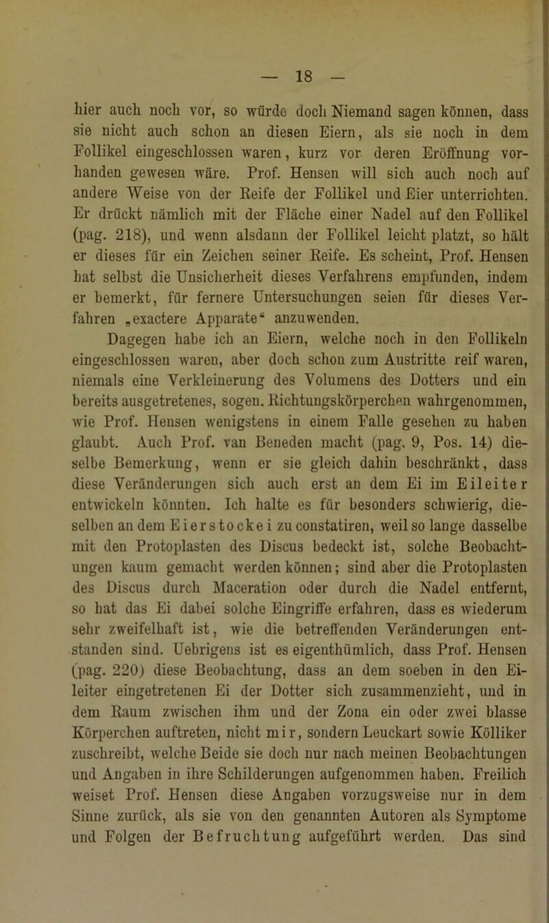 hier auch nocli vor, so wiirde docli Niemand sagen kbnnen, dass sie nicht auch schon an diesen Eiern, als sie nocli in dem Follikel eingesclilossen waren, kurz vor deren Eroffnung vor- handen gewesen ware. Prof. Hensen will sicli auch nock auf andere Weise von der Reife der Follikel und Eier unterrichten. Er driickt nainlich mit der Flacke einer Nadel auf den Follikel (pag. 218), und wenn alsdann der Follikel leickt platzt, so halt er dieses fur ein Zeichen seiner Reife. Es sckeint, Prof. Hensen bat selbst die Unsickerkeit dieses Verfakrens empfunden, indem er kemerkt, fur fernere Untersuckungen seien fur dieses Ver- fakren „exactere Apparate“ anzuwenden. Dagegen babe ich an Eiern, welcke nock in den Follikeln eingesclilossen waren, aber doch schon zum Austritte reif waren, niemals eine Yerkleiuerung des Volumens des Dotters und ein bereits ausgetretenes, sogen. Eichtungskorperckmi wahrgenommen, wie Prof. Hensen wenigstens in eiuem Falle geseken zu kaben glaubt. Auch Prof, van Beneden macht (pag. 9, Pos. 14) die- selbe Bemerkung, wenn er sie gleich dahin besckrankt, dass diese Veranderungen sick auck erst an dem Ei im Eileiter entwickeln konnten. Ich halte es fur besonders sckwierig, die- selben an dem Eiers to eke i zu constatiren, weilso lange dasselbe mit den Protoplasten des Discus bedeckt ist, solche Beobacht- ungen kaum gemackt werden konnen; sind aber die Protoplasten des Discus durch Maceration oder durch die Nadel entfernt, so bat das Ei dabei solche Eingriffe erfakren, dass es wiederum selir zweifelkaft ist, wie die betreft'enden Veranderungen ent- standen sind. Uebrigens ist es eigentkumlich, dass Prof. Hensen (pag. 220) diese Beobacktung, dass an dem soeben in den Ei- leiter eingetretenen Ei der Dotter sick zusammenziekt, und in dem Raum zwischen ihm und der Zona ein oder zwei blasse Korpercken auftreten, nicht mir, sondern Leuckart sowie Kolliker zusckreibt, welcke Beide sie dock nur nack meinen Beobacktungen und Angaben in ikre Sckilderungen aufgenommeu kaben. Freilich weiset Prof. Hensen diese Angaben vorzugsweise nur in dem Sinne zuruck, als sie von den genannten Autoren als Symptome und Folgen der Befrucktung aufgefiikrt werden. Das sind