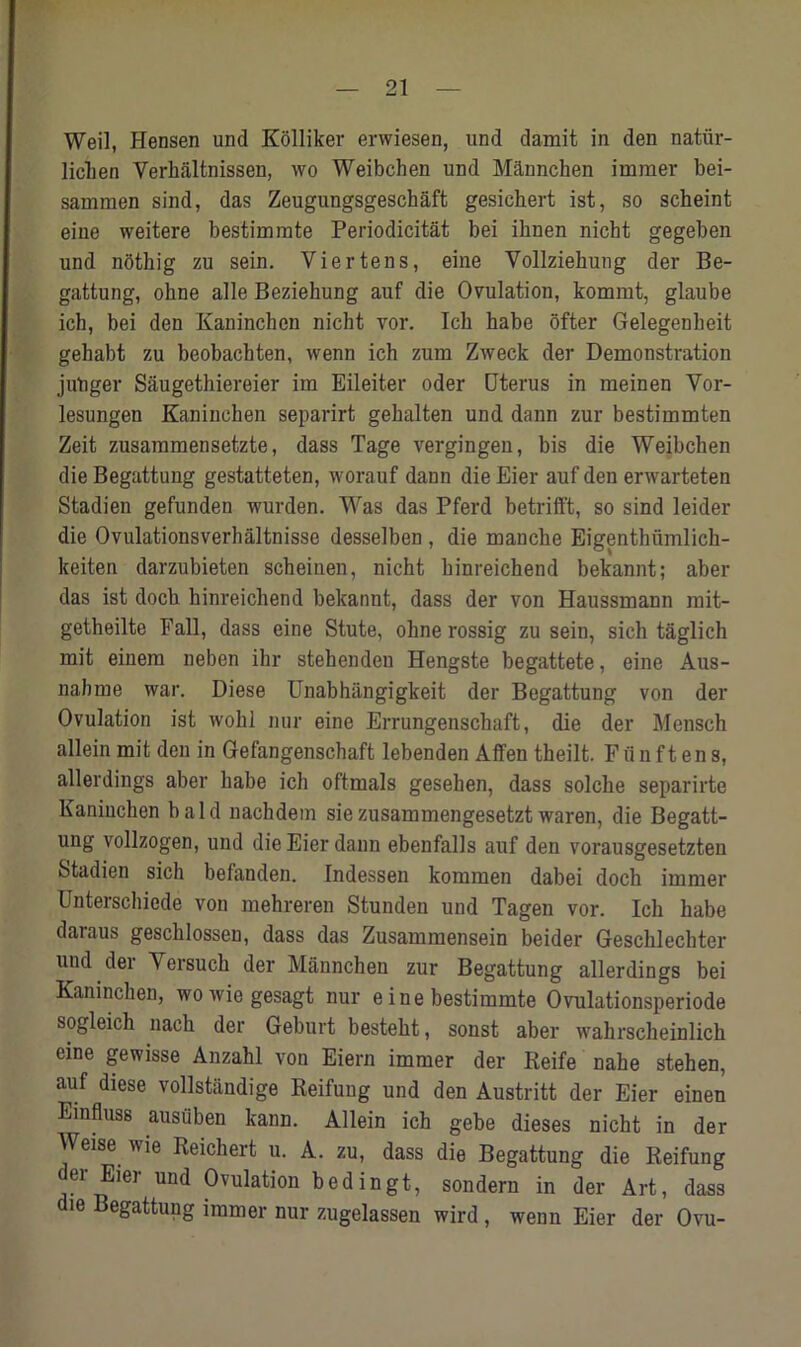 Weil, Hensen und Kolliker erwiesen, und darnit in den natiir- liclien Yerhiiltnissen, wo Weibchen und Mdnnchen immer bei- sammen sind, das Zeugungsgeschaft gesichert ist, so scheint eine weitere bestimiute Periodicitat bei ihnen nicht gegeben und nothig zu sein. Viertens, eine Vollziekung der Be- gattung, ohne alle Beziehung auf die Ovulation, komrat, glaube ich, bei den Kaninchen nicht vor. Ich habe ofter Gelegenbeit gehabt zu beobachten, wenn ich zum Zweck der Demonstration jutiger Saugethiereier im Eileiter oder Uterus in meinen Vor- lesungen Kaninchen separirt gehalten und dann zur bestimmten Zeit zusammensetzte, dass Tage vergingen, bis die Weibchen die Begattung gestatteten, worauf dann die Eier auf den erwarteten Stadien gefunden wurden. Was das Pferd betrifft, so sind leider die Ovulationsverhaltnisse desselben , die manche Eigenthiimlich- keiten darzubieten scheinen, nicht hinreichend bekannt; aber das ist doch hinreichend bekannt, dass der von Haussmann mit- getheilte Fall, dass eine Stute, ohne rossig zu sein, sich taglich mit einem neben ihr stehenden Hengste begattete, eine Aus- nahme war. Diese Unabhiingigkeit der Begattung von der Ovulation ist wohl nur eine Errungenschaft, die der Mensch allein mit den in Gefangenschaft lebenden Affen theilt. Fiin ft ens, allerdings aber habe ich oftmals gesehen, dass solche separirte Kaninchen bald nachdem siezusammengesetztwaren, die Begatt- ung vollzogen, und die Eier dann ebenfalls auf den vorausgesetzten Stadien sich befanden. Indesseu kommen dabei doch immer Unterschiede von mehreren Stunden und Tagen vor. Ich habe daraus geschlossen, dass das Zusammensein beider Geschlechter und der Yersuch der Mannchen zur Begattung allerdings bei Kaninchen, wowiegesagt nur e ine bestimmte Ovulationsperiode sogleich naeh der Geburt besteht, sonst aber wahrscheinlich eine gewisse Anzahl von Eiern immer der Reife nahe stehen, auf diese vollstandige Reifuug und den Austritt der Eier einen Einfluss ausiiben kann. Allein ich gebe dieses nicht in der Weise wie Reichert u. A. zu, dass die Begattung die Reifung der Eier und Ovulation bedingt, sondern in der Art, dass die Begattung immer nur zugelassen wird, wenn Eier der Ovu-