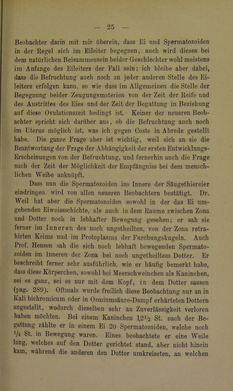 Beobachter darin mit mir iiberein, dass Ei und Spermatozoiden in der Regel sicli im Eileiter begegnen, auch wird dieses bei dem natiirlicken Beisammensein beider Geschlechter wohl meistens im Anfange des Eileiters der Fall sein; ich bleibe aber dabei, dass die Befrucktung auch noch an jeder anderen Stelle des Ei- leiters erfolgen kann, so wie dass im Allgemeinen die Stelle der Begegnung beider Zeugungsmaterien von der Zeit der Reife und des Austrittes des Eies und der Zeit der Begattung in Beziehung auf diese Ovulationszeit bedingt ist. Keiner der neueren Beob- achter spricht sich dariiber aus, ob die Befruchtung auch noch im Uterus moglich ist, was ich gegen Coste in Abrede gestellt habe. Die ganze Frage aber ist wichtig, weil sich an sie die Beantwortung der Frage der Abhangigkeit der ersten Entwicklungs- Erscheinungen von der Befruchtung, und fernerhin auch die Frage nach der Zeit der Moglichkeit der Empfangniss bei dem mensch- lichen Weibe anknfipft. Dass nun die Spermatozoiden ins Innere der Saugethiereier eindringen. wird von alien neueren Beobachtern bestatigt. Dr. Weil hat aber die Spermatozoiden so wohl in der das Ei um- gebenden Eiweissschichte, als auch in dem Raume zwischen Zona und Dotter noch in lebhafter Bewegung gesehen; er sah sie lerner im Inneren des noch ungetheilten, von der Zona retra- hirten Koims uud im Protoplasma der Furchungskugeln. Auch Proi. Hensen sah die sich noch lebhaft bewegenden Spermato- zoiden im Inneren der Zona bei noch ungetheiltem Dotter. Er besckreibt ferner sehr ausfuhrlich, wie er haufig bemerkt habe, dass diese Korperchen, sowohl bei Meerschweinchen als Kaninchen, sei es ganz, sei es nur mit dem Kopf, in dem Dotter sassen (pag. 289). Oftmals wurde freilich diese Beobachtung nur an in Kali bichromicum oder in Osmiumsaure-Dampf erharteten Dottern angestellt, wodurch dieselben sehr an Zuverlassigkeit verloren haben mOchten. Bei einem Kaninchen I.21/2 St. nach der Be- gattung zahlte er in einem Ei 20 Spermatozoiden, welclie noch V* St. in Bewegung waren. Eines beobachtete er eine Weile lang, welches auf den Dotter gerichtet stand, aber nicht hinein kam, wahrend die anderen den Dotter umkreiseten, an welchen