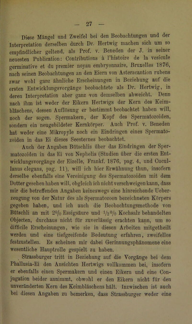 Diese Mangel und Zweifel bei den Beobachtungen und der Interpretation derselben durch Dr. Hertwig macken sicli um so empfindlicher geltend, als Prof. v. Beneden der J. in seiner neuesten Publication: Contributions a Phistoire de la vesicule germinative et du premier noyau embryonnaire, Bruxelles 1876, nach seinen Beobachtungen an den Eiern von Asteracantion rubens zwar wohl ganz aknlicke Erscheinungen in Beziehung auf die ersten Entwicklungsvorgange beobachtete als Dr. Hertwig, in deren Interpretation aber ganz von demselben abweicht. Denn nack ihm ist weder der Eikern Hertwigs der Kern des Keim- blaschens, dessen Auflosung er bestimmt beobachtet liaben will, noch der sogen. Spermakern, der Kopf des Spermatozoiden, sondern ein neugebildeter Kernkorper. Auch Prof. v. Beneden kat weder eine Mikropyle nock ein Eindringen eines Spermato- zoiden in das Ei dieses Seesternes beobacktet. Auck der Angaben Biitscklis iiber das Eindringen der Sper- matozoiden in das Ei von Nephelis (Studien iiber die ersten Ent- wicklungsvorgange der Eizelle, Frankf. 1876, pag. 4, und Cucul- lanus elegans, pag. 11), will ich hier Erwahnung thun, insofern derselbe ebenfalls eine Vereinigung des Spermatozoiden mit dem Dotter gesehenhaben will, obgleick ichnichtverschweigen kann, dass mir die betreffenden Angaben keineswegs eine hinreichende Ueber- zeugung von der Natur des als Spermatozoon bezeichneten Korpers gegeben kaben, und ick auck die Beobacktungsmetkode von Biitsckli an mit 2% Essigsaure und 72% Kocksalz bekandelten Objecten, durckaus nickt fur zuverlassig erackten kann, um so difficile Ersckeinungen, wie sie in diesen Arbeiten mitgetkeilt werden und eine tiefgreifende Bedeutung erfakren, zweifellos festzustellen. Es sckeinen mir dabei Gerinnungsphanomene eine wesentliche Hauptrolle gespielt zu haben. Strassburger tritt in Beziehung auf die Vorgange bei dem Phallusia-Ei den Ansickten Hertwigs vollkommen bei, insofern er ebenfalls einen Spermakern und einen Eikern und eine Con- jugation beider annimmt, obwohl er den Eikern nicht fiir den unveranderten Kern des Keimblaschens halt. Inzwiscken ist auch bei diesen Angaben zu bemerken, dass Strassburger weder eine