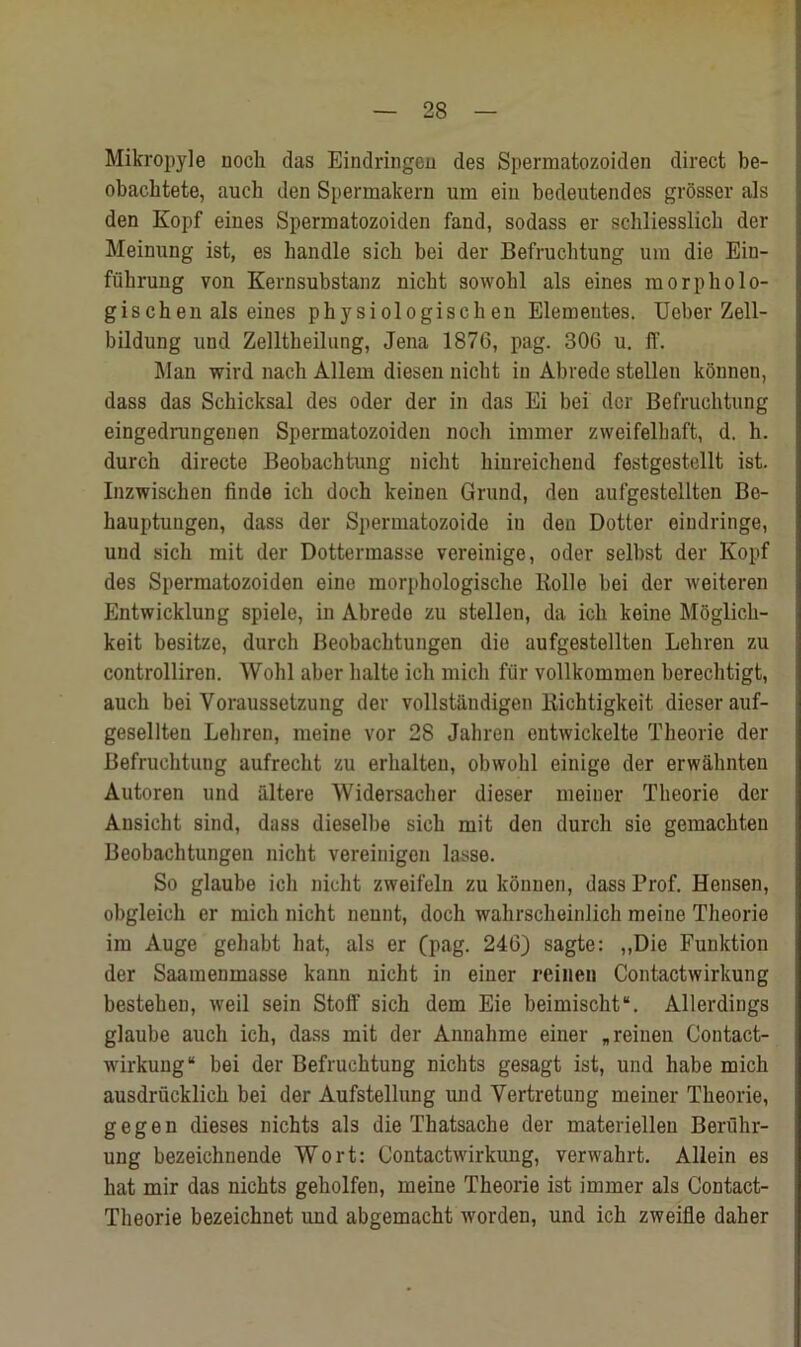 Mikropyle noch das Eindringen des Spermatozoiden direct be- obachtete, auch den Spermakern um ein bedeutendes grosser als den Kopf eines Spermatozoiden fand, sodass er schliesslich der Meinung ist, es handle sicb bei der Befruchtung um die Ein- fuhrung von Kernsubstanz nicbt sowohl als eines morph olo- gischen als eines physiologischen Elementes. Ueber Zell- bildung und Zelltheilung, Jena 1876, pag. 306 u. IT. Man wird nach Allem diesen nicbt in Abrede stellen konnen, dass das Schicksal des Oder der in das Ei bei dor Befruchtung eingedrungenen Spermatozoiden noch immer zweifelhaft, d. h. durch directe Beobachtung nicbt hinreichend festgestellt ist. Inzwiscken finde ich doch keinen Gruud, den aufgestellten Be- hauptungen, dass der Spermatozoide in den Dotter oindringe, und sich mit der Dottermasse vereinige, oder selbst der Kopf des Spermatozoiden eine morphologische Rolle bei der weiteren Entwicklung spiele, in Abrede zu stellen, da ich keine Moglicli- keit besitze, durch Beobachtungen die aufgestellten Lehren zu controlliren. Wohl aber halte ich micli fiir vollkommen berechtigt, auch bei Yoraussetzung der vollstiindigen Bichtigkeit dieserauf- gesellten Lehren, meine vor 28 Jahren eutwickelte Theorie der Befruchtung aufrecht zu erhalten, obwohl einige der erwahnten Autoren und altere Widersaclier dieser meiner Theorie der Ausicht sind, dass dieselbe sich mit den durch sie gemachten Beobachtungen nicht vereinigen lasse. So glaube ich nicht zweifeln zu konnen, dass Prof. Hensen, obgleich er mich nicht nennt, doch wahrscheinlich meine Theorie im Auge gehabt hat, als er (pag. 246) sagte: ,,Die Funktion der Saamenmasse kann nicht in einer reinen Contactwirkung besteben, weil sein Stoff sich dem Eie beimischt. Allerdings glaube auch ich, dass mit der Annahme einer „ reinen Contact- wirkung bei der Befruchtung nichts gesagt ist, und babe mich ausdriicklich bei der Aufstellung und Vertretung meiner Theorie, gegen dieses nichts als die Thatsache der materiellen Beruhr- ung bezeichnende Wort: Contactwirkung, verwahrt. Allein es hat mir das nichts geholfen, meine Theorie ist immer als Contact- Theorie bezeichnet imd abgemacht worden, und ich zweifle daher