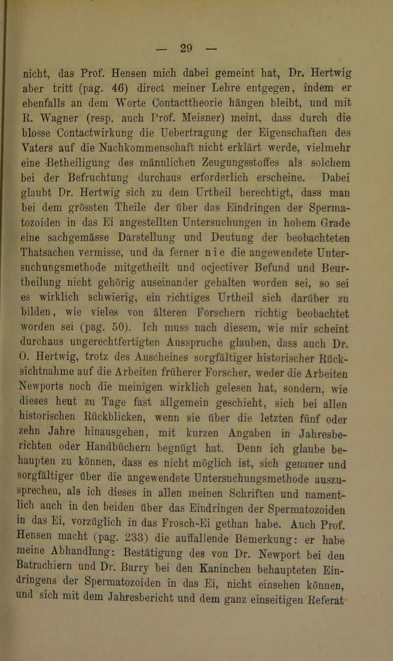 nicht, das Prof. Hensen mich dabei gemeint bat, Dr. Hertwig aber tritt (pag. 46) direct meiner Lehre entgegen, indem er ebenfalls an dem Worte Contacttheorie hangen bleibt, und mit K. Wagner (resp. auch Prof. Meisner) meint, dass durcb die blosse Contactwirkung die Uebertragung der Eigenschaften des Yaters auf die Nachkommensckaft nicht erklart werde, vielmebr eine -Betheiligung des mannlichen Zengungsstoffes als solcbem bei der Befruchtung durchaus erforderlich erscheine. Dabei glanbt Dr. Hertwig sich zu dem Urtheil berechtigt, dass man bei dem grossten Theile der fiber das Eindringen der Sperma- tozoiden in das Ei angestellten Untersuchungen in liokem Grade eine sachgemSsse Darstellung und Deutung der beobachteten Thatsacben vermisse, und da ferner n i e die angewendete Unter- suchungsmethode mitgetheilt und ocjectiver Befund und Beur- theilung nicht gehorig auseinander gehalten worden sei, so sei es wirklich schwierig, ein richtiges Urtheil sich dartiber zu bilden, wie vieles von alteren Forschern richtig beobachtet worden sei (pag. 50). Ich muss nach diesem, wie mir scheint durchaus ungerechtfertigten Ausspruche glauben, dass auch Dr. 0. Hertwig, trotz des Anseheines sorgfaltiger historischer Rflck- sichtnahme auf die Arbeiten friiherer Forscher, weder die Arbeiten Newports noch die meinigen wirklich gelesen hat, sondern, wie dieses heut zu Tage fast allgemein geschieht, sich bei alien historischen Riickblicken, wenn sie fiber die letzten fiinf oder zehn Jahre hinausgehen, mit kurzen Angaben in Jahresbe- rickten oder Handbuchern begniigt hat. Denn ich glaube be- haupten zu konnen, dass es nicht moglich ist, sich genauer und sorgfaltiger fiber die angewendete Untersuchuugsmethode auszu- sprechen, als ich dieses in alien meinen Schriften und nament- licli auch in den beiden fiber das Eindringen der Spermatozoiden in das Ei, vorzuglich in das Frosch-Ei gethan habe. Auch Prof. Hensen macht (pag. 233) die auffallende Bemerkung: er habe meine Abhandlung: Bestatigung des von Dr. Newport bei den Batrachiern und Dr. Barry bei den Kaninchen behaupteten Ein- diingens dei Spermatozoiden in das Ei, nicht einsehen konnen, und sich mit dem Jahresbericht und dem ganz einseitigen Referat