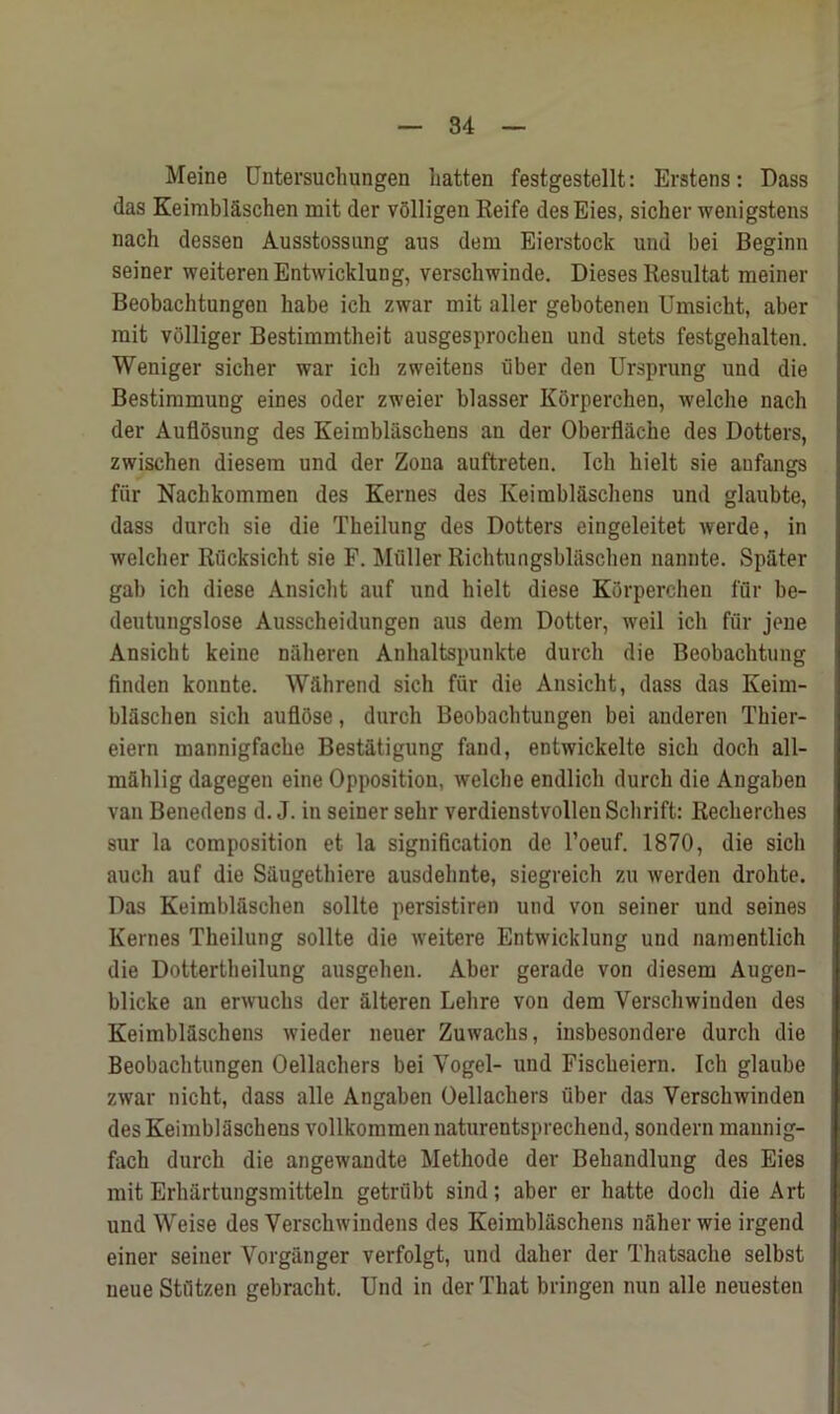 Meine Untersuchungen batten festgestellt: Erstens: Dass das Keimblaschen mit der volligen Reife desEies, sicher wenigstens nach dessen Ausstossung aus dem Eierstock und bei Beginn seiner weiterenEntwicklung, verschwinde. Dieses Resultat meiner Beobachtungen babe ich zwar mit aller gebotenen Umsicbt, aber mit vblliger Bestimmtheit ausgesprocben und stets festgebalten. Weniger sicher war icb zweitens fiber den Ursprung und die Bestimmung eines Oder zweier blasser Korperchen, welcbe nacb der Auflosung des Keimbiaschens an der Oberflache des Dotters, zwischen diesem und der Zona auftreten. Icb bielt sie aufangs fiir Nachkommen des Kernes des Keimbiaschens und glaubte, dass durch sie die Tkeilung des Dotters eingeleitet werde, in welcher Rucksicht sie F. Muller Richtungsbl&schen nannte. Spater gab ich diese Ansicbt auf und bielt diese Korperchen fur be- deutungslose Ausscbeidungen aus dem Dotter, weil ich fur jeue Ansicbt keine naberen Anbaltspunkte durch die Beobachtung finden konnte. Wfthrend sich fiir die Ansicbt, dass das Keim- blaschen sich auflose, durch Beobachtungen bei anderen Thier- eiern mannigfacbe Bestatigung fand, entwickelte sich docli all- mahlig dagegen eine Opposition, welcbe endlich durch die Angaben van Benedens d. J. in seiner selir verdienstvolleuSchrift: Recherches sur la composition et la signification de l’oeuf. 1870, die sich auch auf die Saugethiere ausdehnte, siegreich zu werden drohte. Das Keimblaschen sollte persistiren und von seiner und seines Kernes Theilung sollte die weitere Entwicklung und namentlich die Dottertheilung ausgehen. Aber gerade von diesem Augen- blicke an erwucbs der aiteren Lehre von dem Yerschwinden des Keimbiaschens wieder neuer Zuwachs, insbesondere durch die Beobachtungen Oellachers bei Vogel- und Fischeiern. Ich glaube zwar nicht, dass alle Angaben Oellachers fiber das Verschwinden des Keimbiaschens vollkommennaturentsprechend, sondern maunig- fach durch die angewandte Methode der Behandlung des Eies mit Erhartungsmitteln getriibt sind; aber er hatte docli die Art und Weise des Verschwindens des Keimbiaschens nfiher wie irgend einer seiner Yorganger verfolgt, und daher der Thatsaclie selbst neue Stfitzen gebracht. Und in der That bringen nun alle neuesten