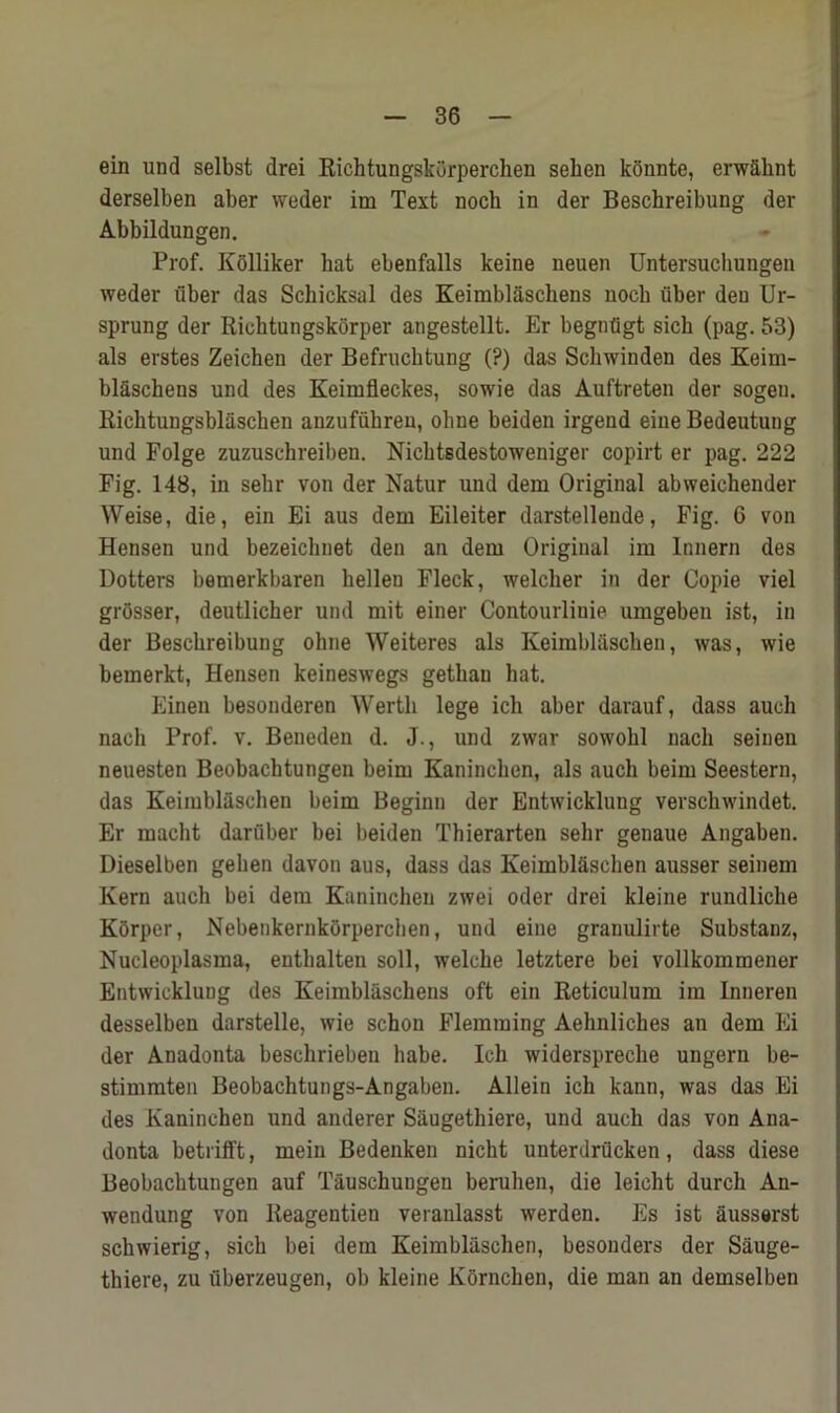 ein und selbst drei Richtungskorperchen sehen konnte, erw&knt derselben aber weder im Text nocb in der Beschreibung der Abbildungen. Prof. Kolliker hat ebenfalls keine neuen Untersucliungen weder fiber das Schicksal des Keimblaschens nocb fiber den Ur- sprung der Richtungskorper angestellt. Er begnfigt sich (pag. 53) als erstes Zeichen der Befrucktung (?) das Scbwinden des Keim- blaschens und des Keimfleckes, sowie das Auftreten der sogen. Richtungsblaschen anzufuhreu, oline beiden irgend eiue Bedeutung und Folge zuzuschreiben. Nichtsdestoweniger copirt er pag. 222 Fig. 148, in sehr von der Natur und dem Original abweichender Weise, die, ein Ei aus dem Eileiter darstellende, Fig. C von Hensen und bezeiclinet den an dem Original im Innern des Dotters bemerkbaren bellen Fleck, welcher in der Copie viel grosser, deutlicher und mit einer Contourlinie umgeben ist, in der Beschreibung oline Weiteres als Keimblascbeu, was, wie bemerkt, Hensen keineswegs getliau hat. Einen besonderen Wertli lege ich aber darauf, dass auoh nach Prof. v. Beueden d. J., und zwar sowolil nacli seinen neuesten Beobachtungen beim Kaninchen, als aucli beim Seestern, das Keimblaschen beim Beginn der Entwicklung verscbwindet. Er macht darfiber bei beiden Thierarten sehr genaue Angaben. Dieselben gelien davon aus, dass das Keimblfischen ausser seinem Kern aucli bei dem Kaninchen zwei Oder drei kleine rundliche Korper, Nebenkernkorperchen, und eine granulirte Substanz, Nucleoplasma, entbalten soil, welche letztere bei vollkommener Entwicklung des Keimbliisckens oft ein Reticulum im Inneren desselben darstelle, wie schon Flemming Aehnliches an dem Ei der Anadonta beschrieben babe. Ich widerspreche ungern be- stimmten Beobachtungs-Angabeu. Allein ich kann, was das Ei des Kaninchen und anderer Saugethiere, und auch das von Ana- donta betrifft, mein Bedenken nicht unterdrficken, dass diese Beobachtungen auf Tauschungen beruhen, die leieht durch An- wendung von Reagentien veranlasst werden. Es ist ausserst scbwierig, sick bei dem Keimbliischen, besonders der Sauge- thiere, zu fiberzeugen, ob kleine Kornchen, die man an demselben