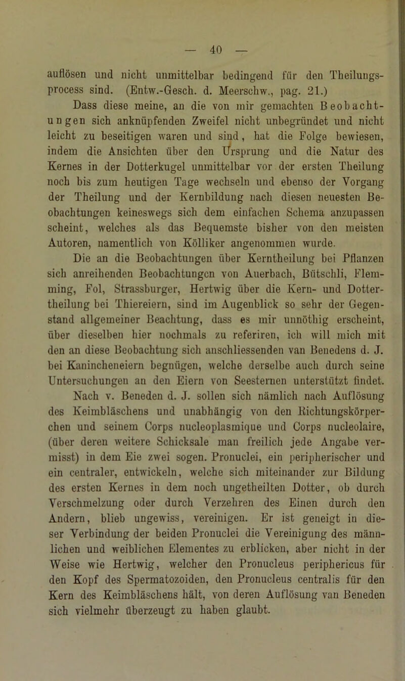 auttosen und nicht uninittelbar bedingend fur den Theilungs- process sind. (Entw.-Gesch. d. Meerschw., pag. 21.) Dass diese meine, an die von mir gemaehteu Beobacht- ungen sich anknfipfenden Zweifel nicht unbegriindet und nicht leicht zu beseitigen waren und sind, hat die Folge bewiesen, indem die Ansichten iiber den Ursprung und die Natur des Kernes in der Dotterkugel unmittelbar vor der ersten Tbeilung noch bis zum heutigeu Tage wechseln und ebenso der Vorgang der Theilung und der Kernbildung nach diesen neuesten Be- obachtungen keineswegs sich dem einfachen Schema anzupassen scheint, welches als das Bequemste bisher von den meisten Autoren, namentlich von Kolliker angenommeu wurde. Die an die Beobachtungen fiber Kerntheilung bei Pflanzen sich anreihenden Beobachtungen von Auerbach, Butschli, Flem- ming, Fol, Strassburger, Hertwig fiber die Kern- und Dotler- theilung bei Thiereiern, sind im Augenblick so sehr der Gegen- stand allgemeiner Beachtung, dass es mir unnothig erscheint, fiber dieselben hier nochmals zu referiren, ich will mich mit den an diese Beobachtung sich auschliessenden van Benedens d. J. bei Kanincheneiern begnfigen, welche derselbe aucb durch seine Untersuchungeu an den Eiern von Seesternen unterstfitzt findet. Nach v. Beneden d. J. sollen sich namlich nach Auflosung des Keimblaschens und unabhangig von den Kichtungskorper- chen und seinem Corps nucleoplasmique und Corps nucleolaire, (fiber deren weitere Schicksale man freilich jede Angabe ver- misst) in dem Eie zwei sogen. Pronuclei, ein peripherischer und ein centraler, entwickeln, welche sich miteinander zur Bildung des ersten Kernes in dem noch ungetheilten Dotter, ob durch Yerschmelzung oder durch Verzehren des Einen durch den Andern, blieb ungewiss, vereiuigen. Er ist geneigt iu die- ser Yerbindung der beiden Pronuclei die Vereinigung des mann- lichen und weiblichen Elementes zu erblicken, aber nicht in der Weise wie Hertwig, welcher den Pronucleus periphericus ffir den Kopf des Spermatozoiden, den Pronucleus centralis fur den Kern des Keimblaschens halt, von deren Auflosung van Beneden sich vielmehr fiberzeugt zu haben glaubt.