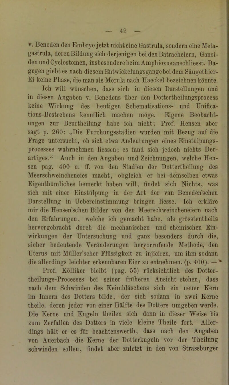 v. Beneden den Embryo jetzt nicbteine Gastrula, sondern eine Meta- gastrula, derenBildungsich derjenigen bei den Batracheiern, Ganoi- den und Cyclostomen, insbesondere beim Amphioxus anscbliesst. Da- gegen giebtes nach diesemEutwickelungsgangebeidemSaugethier- Ei keine Phase, die man als Morula nach Haeckel bezeiclmen konnte. Ich will wiinschen, dass sicli in diesen Darstcllungen und in diesen Angaben v. Benedens fiber den Dottertheilungsprocess keine Wirkung des lieutigen Schematisations- und Unifica- tions-Bestrebens kenntlich machen moge. Eigene Beobacht- ungen zur Beurtheilung babe ich nicht; Prof. Henscn aber sagt p. 260: „Die Furchungsstadien wurden mit Bezug auf die Frage untersucht, ob sicli etwa Andeutungen eines Einstfilpungs- processes wahrnehmen liessen; es fand sicli jedoch nichts Der- artiges.“ Audi in den Angaben und Zcichnuugen, welche Hen- sen pag. 400 u. ff. von den Stadieu der Dottertheilung des Meerschweincheneies macht, obgleich er bei demselben etwas Eigenthumliches bemerkt haben will, findet sicli Nichts, was sicli mit einer Einstfilpung in der Art der van Beneden’schen Darstellung in Uebereinstimmung bringen liesse. Ich erklare mir die Hensen’schen Bilder von den Meerschweincheneiern nach den Erfahrungen, welche ich gemacht liabe, als grosstentheils hervorgebracht durcli die mechanischen und chcmischen Ein- wirkungen der Untersuchung und ganz besonders durch die, sicher bedeutende Veranderurigen hervorrufende Methode, den Uterus mit Mfiller’scher Flflssigkeit zu injiciren, um ihm sodann die allerdings leichter erkennbaren Eier zu entnehmen. (p. 400). — % Prof. Kfilliker bleibt (pag. 55) riicksichtlich des Dotter- theilungs-Processes bei seiner friiheren Ansicht stehen, dass nach dem Schwinden des Keimblfischens sicli ein neuer Kern im Innern des Dotters bilde, der sich sodann in zwei Kerne theile, deren jeder von einer Hfilfte des Dotters umgeben werde. Die Kerne und Kugeln theilen sich dann in dieser Weise bis zum Zerfallen des Dotters in viele kleine Theile fort. Aller- dings halt er es fflr beachtenswerth, dass nach den Angaben von Auerbach die Kerne der Dotterkugeln vor der Theilung schwinden sollen, findet aber zuletzt in den von Strassburger