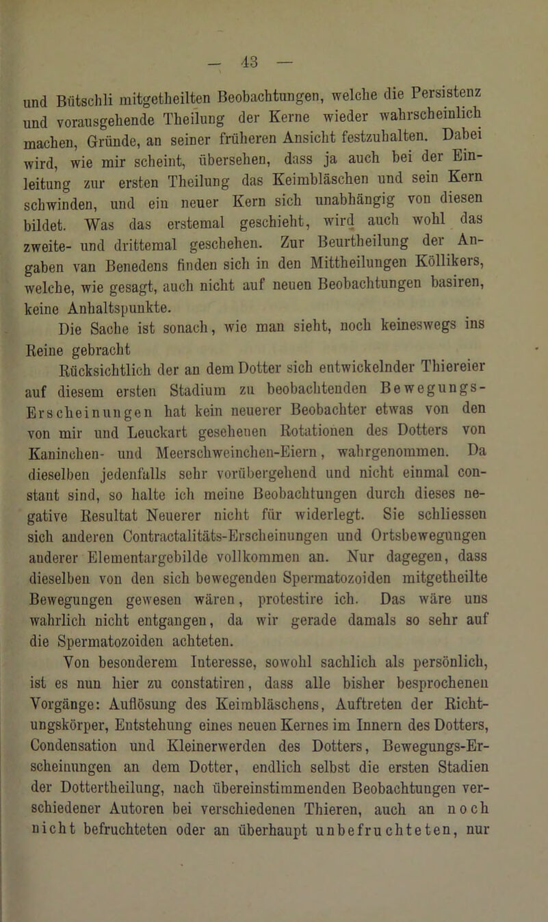 und Butschli mitgetheilten Beobachtungen, welche die Persistenz und vorausgeliende Theilung der Kerne wieder wahrscheinlich macheu, Griinde, an seiner fruheren Ansicht festzubalten. Dabei wird, wie mir scheint, iibersehen, dass ja aucb bei dei Ein- leitung zur ersten Theilung das Keimblaschen und sein Kem scbwinden, und ein neuer Kern sich unabhangig von diesen bildet. Was das erstemal geschieht, wird aucb wohl das zweite- und drifctemal geschehen. Zur Beurtbeilung der An- gaben vau Benedens linden sicli in den Mittheilungen Kollikeis, welebe, wie gesagt, aucb nicbt auf neuen Beobachtungen basilen, keine Anhaltspunkte. Die Sache ist sonach, wie man sieht, nock keineswegs ins Reine gebracht Rucksichtlich der an dem Dotter sicb entwickelnder Thiereier auf diesem ersten Stadium zu beobacbtenden Bewegungs- Erscheinungen bat kein neuerer Beobacbter etwas von den von mir und Leuckart geseheuen Rotatiouen des Dotters von Kanincben- und Meerschweinchen-Eiern, wabrgenommen. Da dieselben jedenfalls scbr voriibergebend und nicht einmal con- stant sind, so halte icb meine Beobachtungen durch dieses ne- gative Resultat Neuerer nicbt fur widerlegt. Sie scbliessen sich auderen Contractalitats-Erscbeinungen und Ortsbewegungen auderer Elementargebilde vollkommen an. Nur dagegen, dass dieselben von den sicb bewegenden Spermatozoiden mitgetbeilte Bewegungen gewesen waren, protestire icb. Das ware uus wahrlich nicbt entgangen, da wir gerade damals so sebr auf die Spermatozoiden acbteten. Von besonderem Iuteresse, sowobl sacblicb als personlick, ist es nun bier zu constatiren, dass alle bisber besprochenen Vorgange: Auflosung des Keirablaschens, Auftreten der Richt- ungskorper, Eutstehung eines neuen Kernes im Innern des Dotters, Condensation und Kleinerwerden des Dotters, Bewegungs-Er- sckeinnngen an dem Dotter, endlick selbst die ersten Stadien der Dottertkeilung, nacb tibereinstimmenden Beobachtungen ver- schiedener Autoren bei verschiedenen Thieren, aucb an n o c h nicht befruchteten Oder an iiberhaupt unbefruchteten, nur