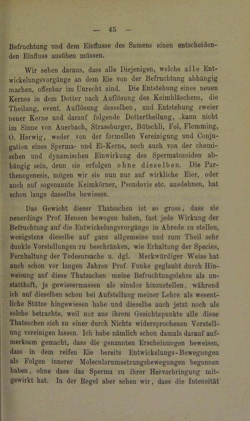 Befruchtung und dem Einflusse des Samens einen entsckeiden- den Einfluss ausiiben mtissen. Wir sehen daraus, dass alle Diejenigen, welche alle Ent- wickelungsvorgiinge an dem Eie von der Befruchtung abhangig macken, offenbar im Unrecht sind. Die Entstehung eines neuen Kernes in dem Dotter nacb Auflosung des Keimblaschens, die Theilung, event. Auflosung desselben, und Entstehung zweier neuer Kerne und darauf folgende Dottertheilung, .kann nicht im Sinne von Auerbach, Strassburger, Butschli, Fol, Flemming, 0. Herwig, weder von der formellen Yereinigung und Conju- gation eines Sperma- und Ei-Kerns, noch auch von der chemi- schen und dynamischen Einwirkung des Spermatozoiden ab- hangig sein, denn sie erfolgen ohne dieselben. Die Par- thenogenesis, mogen wir sie nun nur auf wirkliche Eier, oder auch auf sogenannte Keimkorner, Pseudovis etc. ausdehnen, hat schon lange dasselbe bewiesen. Das Gewicht dieser Thatsachen ist so gross, dass sie neuerdings Prof. Hensen bewogeu haben, fast jede Wirkung der Befruchtung auf die Entwickelungsvorgange in Abrede zu stellen, wenigstens dieselbe auf ganz allgemeine und zum Theil sehr dunkle Vorstellungen zu beschranken, wie Erhaltung der Species, Fernhaltung der Todesursache u. dgl. Merkwtirdiger Weise hat auch schon vor langen Jahren Prof. Funke geglaubt durch Hin- weisung auf diese Thatsachen meine Befruchtungslehre als un- statthaft, ja gewissermassen als sinnlos hinzustellen, wakrend ich auf dieselben schon bei Aufstellung meiner Lehre als wesent- liche StCitze kingewiesen habe und dieselbe auch jetzt noch als solche betrachte, weil nur aus ihrem Gesichtspunkte alle diese Thatsachen sick zu einer durch Nichts widersprochenen Vorstell- ung vereinigen lassen. Ich habe namlich schon damals darauf auf- merksam gemacht, dass die genannten Erscheinuugen beweisen, dass in dem reifeu Eie bereits Entwickelungs-Bewegungen als Folgen innerer Molecularumsetzungsbewegungen begonnen haben, ohne dass das Sperma zu ihrer Hervorbringung mit- gewirkt hat. In der Regel aber sehen wir, dass die Intensitat