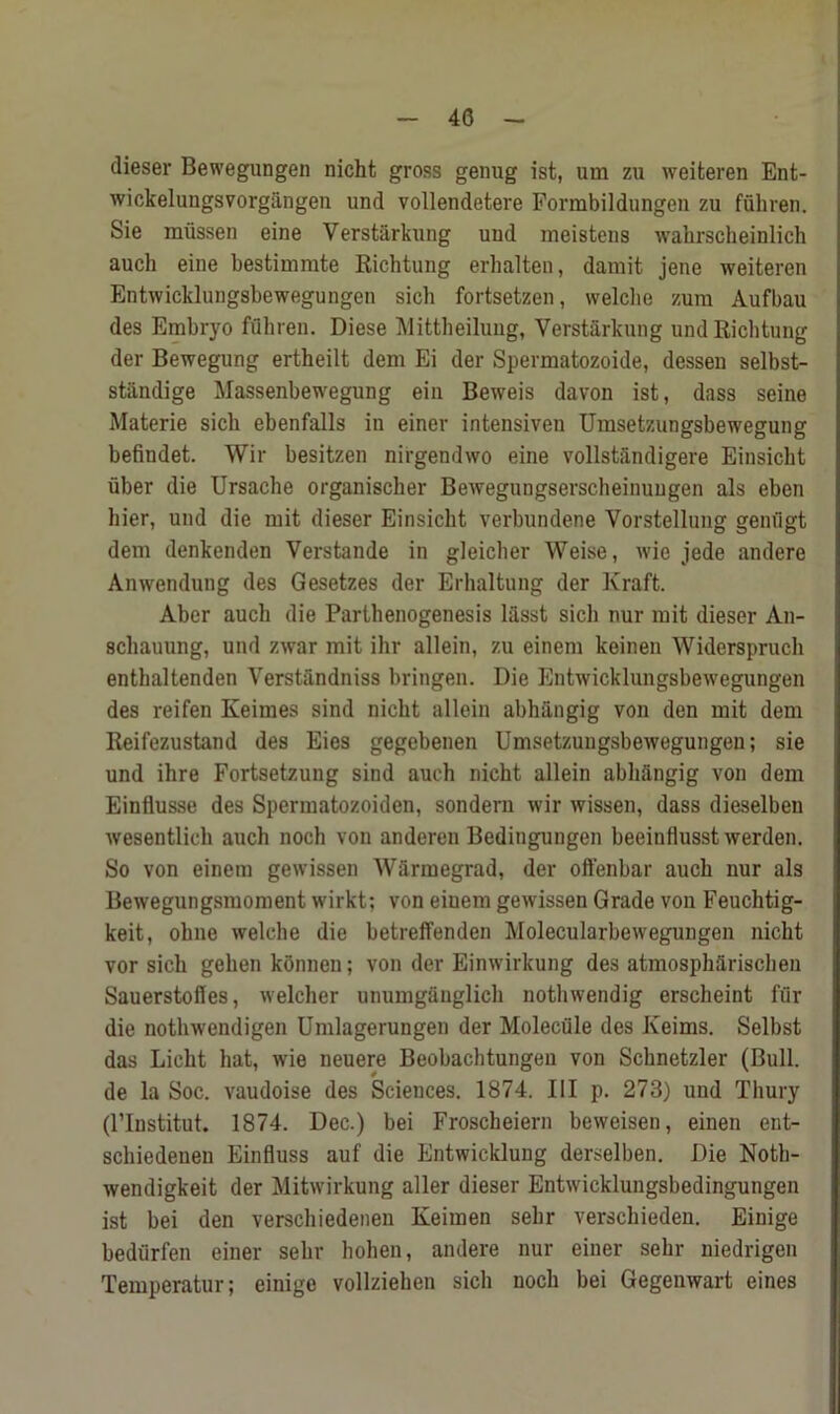 dieser Bewegungen nicht gross genug ist, urn zu weiteren Ent- wickelungsvorgangen und vollendetere Formbildungen zu fuhren. Sie miissen eine Yerstarkung uud meistens wahrscheinlich auch eine bestimmte Richtung erhalten, darait jene weiteren Entwicklungsbewegungen sich fortsetzen, welche zura Aufbau des Embryo fflhren. Diese Mittheilung, Verstarkung und Richtung der Bewegung ertheilt dem Ei der Spermatozoide, dessen selbst- standige Massenbewegung ein Beweis davon ist, dass seine Materie sicli ebenfalls in einer intensiven Umsetzungsbewegung befindet. Wir besitzen nirgendvvo eine vollstandigere Einsicht uber die Ursache organischer Bewegungserscheinuugen als eben bier, und die mit dieser Einsicht verbundene Vorstellung genugt dem denkenden Verstande in gleicher Weise, wie jede andere Anwendung des Gesetzes der Erhaltung der Kraft. Aber auch die Parthenogenesis lasst sich nur mit dieser An- schauung, und zwar mit ihr allein, zu einem keinen Widerspruch enthaltenden Verstandniss bringen. Die Entwicklungsbewegungen des reifen Keimes sind nicht allein abhiingig von den mit dem Reifezustand des Eies gegebenen Umsetzuugsbewegungen; sie und ihre Fortsetzung sind auch nicht allein abhangig von dem Einflusse des Spermatozoiden, sonderu wir wissen, dass dieselbeu wesentlicli auch noch von anderen Beditigungen beeiuHusst werden. So von einem gewissen Warmegrad, der offenbar auch nur als Bewegungsmoment wirkt; von einem gewissen Grade von Feuchtig- keit, ohne welche die betreffenden Molecularbewegungen nicht vor sich gehen konnen; von der Eimvirkung des atmospharischeu Sauerstofles, welcher unumganglich notlnvendig erscheint fur die nothwendigen Umlagerungen der Molecule des Reims. Selbst das Licht hat, wie neuere Beobachtungeu von Schnetzler (Bull, de la Soc. vaudoise des Sciences. 1874. Ill p. 273) und Thury (l’lnstitut. 1874. Dec.) bei Froscbeiern beweisen, einen ent- schiedenen Einfluss auf die Entwicklung derselben. Die Noth- wendigkeit der Mitwirkung aller dieser Entwicklungsbedingungen ist bei den verschiedenen Keimen sehr verschieden. Einige bediirfen einer sehr hohen, andere nur einer sehr niedrigen Temperatur; einige vollziehen sich noch bei Gegenwart eines