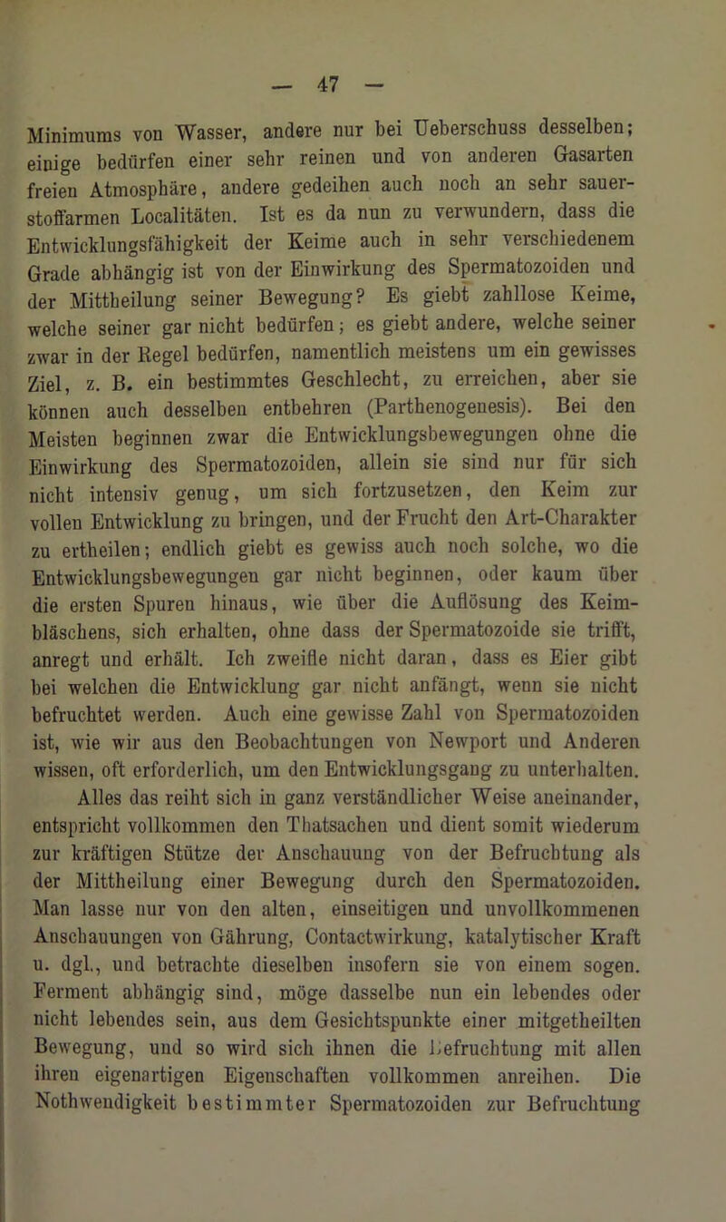 Minimums von Wasser, andere nur bei Ueberschuss desselben; einige bediirfen einer sebr reinen und von anderen Gasarten freien Atmospbare, andere gedeihen auch nocb an sehr sauer- stoffarmen Localitaten. 1st es da nun zu verwundern, dass die Entwicklungsfahigkeit dev Keime auch in sebi \eischiedenem Grade abhangig ist von der Einwirkung des Spermatozoiden und der Mittbeilung seiner Bewegung? Es giebt zahllose Keime, welche seiner gar nicht bediirfen; es giebt andere, welche seiner zwar in der Regel bediirfen, namentlick meistens um ein gewisses Ziel, z. B. ein bestimmtes Geschlecht, zu erreichen, aber sie konnen auch desselben entbehren (Parthenogenesis). Bei den Meisten beginnen zwar die Entwicklungsbewegungen ohne die Einwirkung des Spermatozoiden, allein sie sind nur fur sich nicht intensiv genug, um sich fortzusetzen, den Keim zur vollen Entwicklung zu bringen, und der Frucht den Art-Charakter zu ertheilen; endlich giebt es gewiss auch noch solche, wo die Entwicklungsbewegungen gar nicht beginnen, oder kaum fiber die ersten Spuren hinaus, wie fiber die Auflosung des Keim- blaschens, sich erhalten, ohne dass der Spermatozoide sie trifft, anregt und erhalt. Ich zweifle nicht daran, dass es Eier gibt bei welchen die Entwicklung gar nicht anfangt, wenn sie nicht befruchtet werden. Auch eine gewisse Zahl von Spermatozoiden ist, wie wir aus den Beobachtungen von Newport und Anderen wissen, oft erforderlich, um den Entwicklungsgang zu unterhalten. Alles das reiht sich in ganz verstandlicher Weise aneinander, entspricht vollkommen den Thatsachen und dient somit wiederum zur kraftigen Stiitze der Anschauung von der Befrucbtung als der Mittheilung einer Bewegung durch den Spermatozoiden. Man lasse nur von den alten, einseitigen und unvollkommenen Anschauungen von Gahrung, Contactwirkung, katalytischer Kraft u. dgl., und betrachte dieselben insofern sie von einem sogen. Ferment abhangig sind, moge dasselbe nun ein lebendes oder nicht lebendes sein, aus dem Gesichtspunkte einer mitgetheilten Bewegung, und so wird sich ihnen die Befruchtung mit alien ihren eigenartigen Eigenschaften vollkommen anreihen. Die Nothwendigkeit bestimmter Spermatozoiden zur Befruchtung