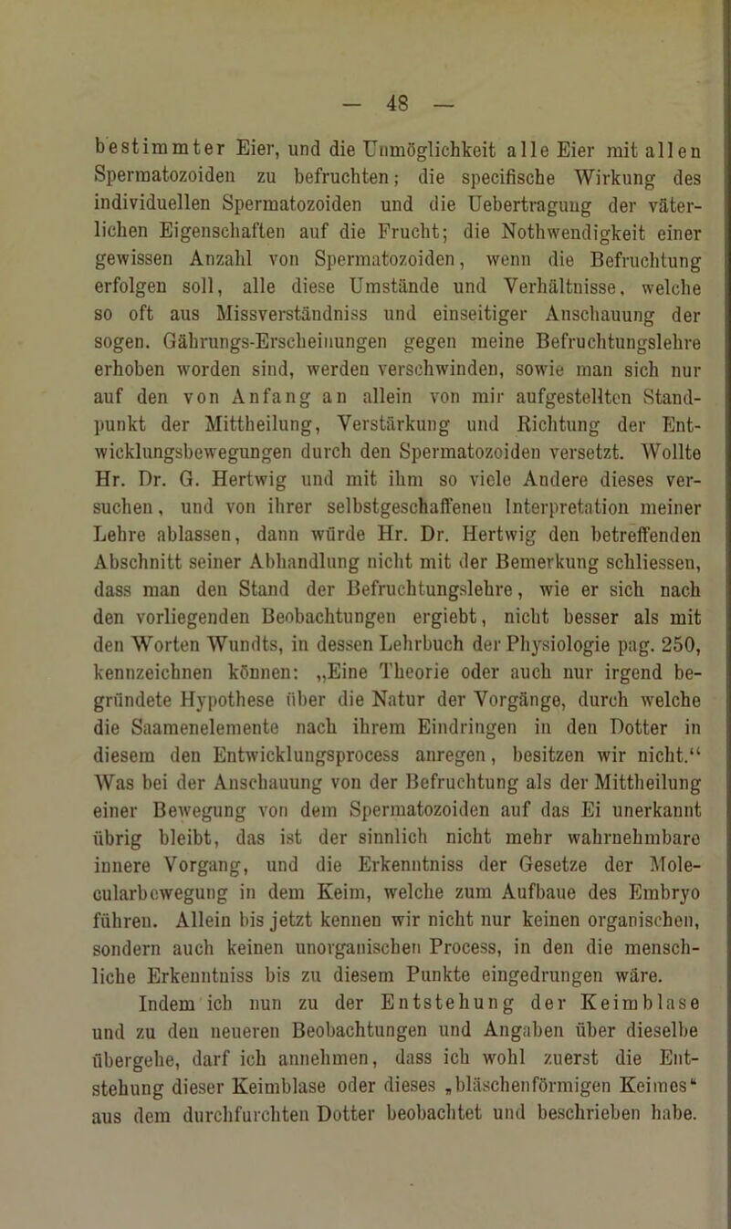 bestimmter Eier, und die UnmCglichkeit a 11 e Eier mit alien Spennatozoiden zu befruchten; die specifiscbe Wirkung des individuellen Spennatozoiden und die Uebertraguug der vftter- liclien Eigensehaften auf die Frucht; die Nothwendigkeit einer gewissen Anzalil von Spennatozoiden, wenn die Befruclitung erfolgen soil, alle diese Umstiinde und Verhaltnisse, welclie so oft aus Missverstandniss und einseitiger Anschauung der sogen. Gahrungs-Erscheiiiungen gegen meine Befrucbtungslehre erhoben worden sind, werden verschwinden, sowie man sicli nur auf den von Anfang an allein von mir aufgestellten Staiul- punkt der Mittheilung, Verst-arkung und Ricbtung der Ent- wicklungsbewegungen durch den Spennatozoiden versetzt. Wollte Hr. Dr. G. Hertwig und mit ilirn so viele Andere dieses ver- suchen, und von ilirer selbstgeschaffenen Interpretation meiner Lebre ablassen, dann wurde Hr. Dr. Hertwig den betreffenden Abschnitt seiner Abbandlung nicbt mit der Bemerkung scbliessen, dass man den Stand der Befrucbtungslebre, wie er sicli nacli den vorliegenden Beobacbtungen ergiebt, nicbt besser als mit den Worten Wundts, in dessen Lebrbuch der Pbysiologie pag. 250, kennzeichnen kSnnen: „Eine Tbeorie Oder aucb nur irgend be- grundete Hypothese fiber die Natur der Yorgiinge, durch welche die Saamenelemente nacb ihrem Eindringen in den Hotter in diesem den Entwicklungsprocess anregen, besitzen wir nicbt.“ Was bei der Anschauung von der Befruclitung als der Mittheilung einer Bewegung von dem Spennatozoiden auf das Ei unerkaunt iibrig bleibt, das ist der sinnlich nicbt mebr wabrnebmbaro innere Vorgang, und die Erkenntniss der Gesetze der Mole- cularbewegung in dem Keim, welclie zum Aufbaue des Embryo fuhren. Allein bis jetzt kennen wir nicbt nur keinen organischen, sondern auch keinen unorgauischen Process, in den die menscli- licbe Erkenntniss bis zu diesem Punkte eingedrungen ware. Indem icb nun zu der Entstehung der Keim blase und zu den neueren Beobachtungen und Angaben fiber dieselbe ubergebe, darf icb annehmen, dass icb wolil zuerst die Ent- stebung dieser Keimblase Oder dieses Jilascbenformigen Keimcs* aus dem durchfurchten Dotter beobacbtet und bescbrieben habe.