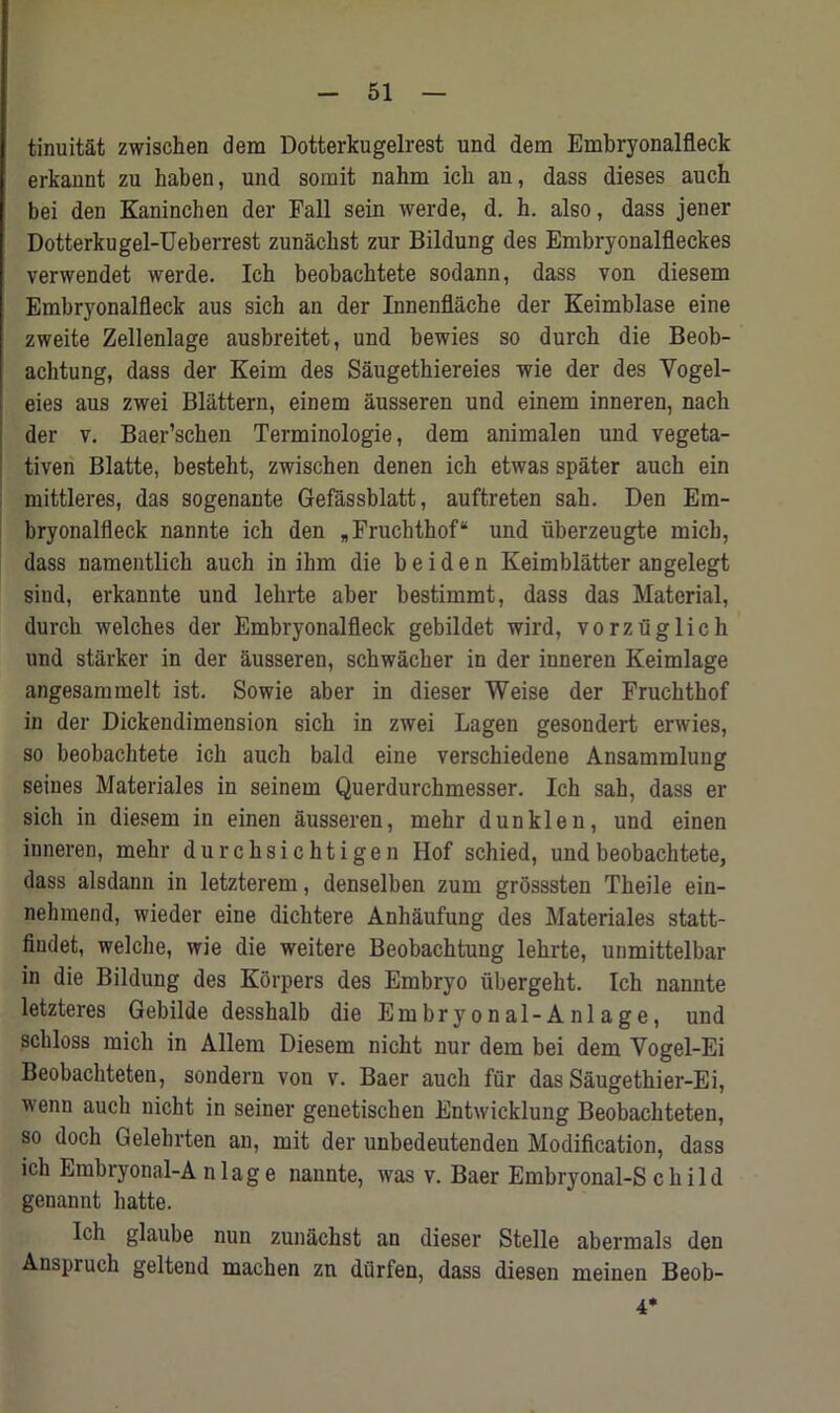 tinuitat zwischen dem Dotterkugelrest und dem Embryonalfleck erkannt zu haben, und somit nahm icb an, dass dieses aucb bei den Kaninchen der Fall sein werde, d. h. also, dass jener Dotterkugel-Ueberrest zunacbst zur Bildung des Embryonalfleckes verwendet werde. Ich beobacktete sodann, dass von diesem Embryonalfleck aus sich an der Innenflacbe der Keimblase eine zweite Zellenlage ausbreitet, und bewies so durch die Beob- achtung, dass der Keim des Saugethiereies wie der des Vogel- eies aus zwei Blattern, einem ausseren und einem inneren, nach der v. Baer’schen Terminologie, dem animalen und vegeta- tiven Blatte, bestebt, zwischen denen ich etwas spater auch ein mittleres, das sogenante Gefassblatt, auftreten sah. Den Em- bryonalfleck nannte ich den *Fruchthof“ und iiberzeugte micb, dass namentlich auch in ihm die b e i d e n Keimblatter angelegt sind, erkannte und lehrte aber bestimmt, dass das Material, durch welches der Embryonalfleck gebildet wird, vorzuglich und starker in der ausseren, schwacher in der inneren Keimlage angesammelt ist. Sowie aber in dieser Weise der Fruchthof in der Dickendimension sich in zwei Lagen gesondert erwies, so beobachtete ich auch bald eine verschiedene Ansammlung seines Materiales in seinem Querdurchmesser. Ich sah, dass er sich in diesem in einen ausseren, mehr dunklen, und einen inneren, mehr durchsichtigen Hof schied, und beobachtete, dass alsdann in letzterem, denselben zum grosssten Theile eiu- nehraend, wieder eine dichtere Anhaufung des Materiales statt- fiudet, welche, wie die weitere Beobachtung lehrte, unmittelbar in die Bildung des Korpers des Embryo iibergeht. Ich nannte letzteres Gebilde desshalb die Embryonal-Anlage, und schloss micb in Allem Diesem nicht nur dem bei dem Yogel-Ei Beobachteten, sondern von v. Baer auch fur das Saugethier-Ei, wenn auch nicht in seiner geuetischen Entwicklung Beobachteten, so doch Gelehrten an, mit der unbedeutenden Modification, dass ich Embryonal-A nlage nannte, was v. Baer Embryonal-S child genannt hatte. Ich glaube nun zunacbst an dieser Stelle abermals den Anspruch gelteud machen zn diirfen, dass diesen meinen Beob- 4*