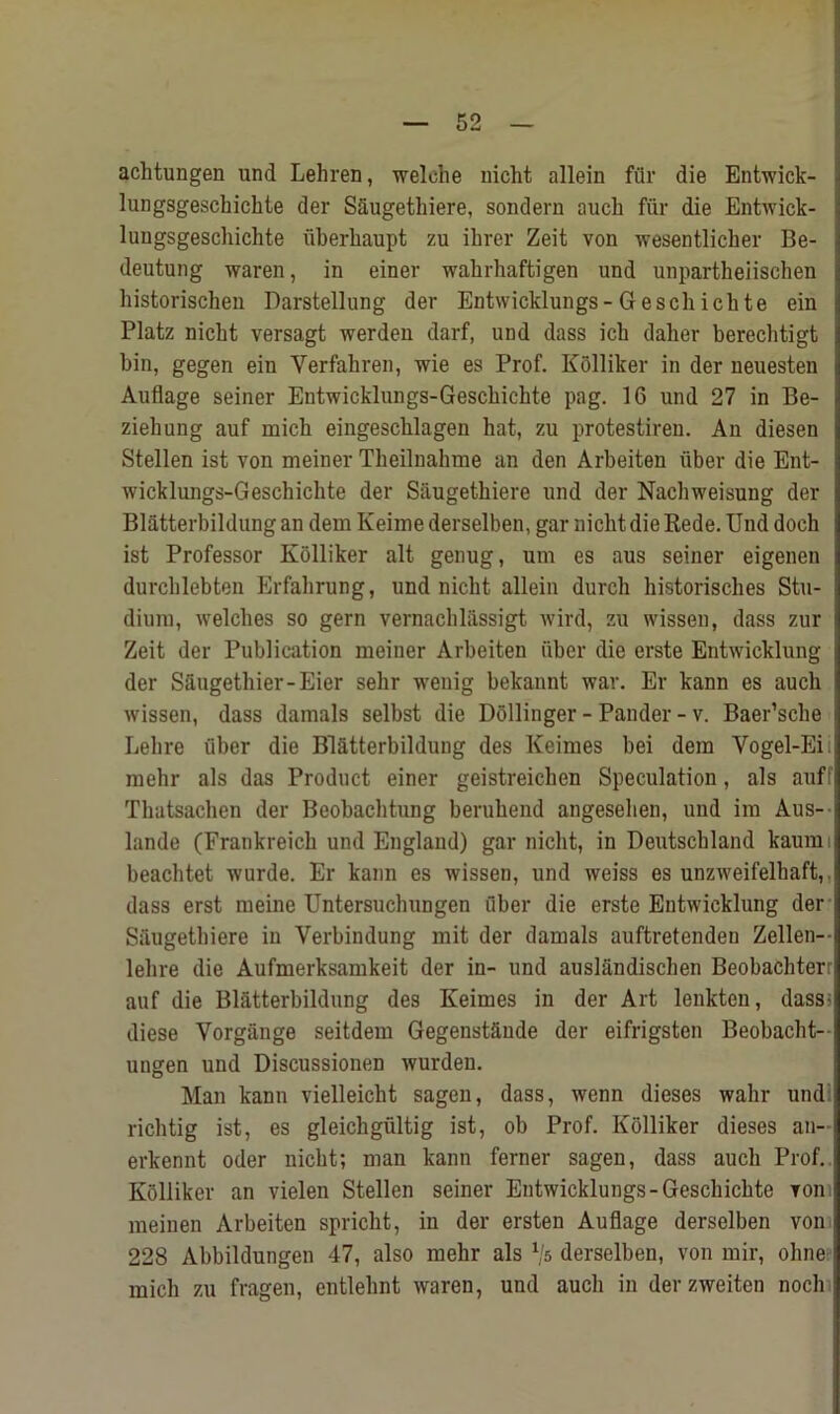 achtungen und Lehren, welelie nicht allein fflr die Entwick- lungsgeschichte der Saugetliiere, sondern aucli fur die Entwick- lungsgeschichte fiberhaupt zu ihrer Zeit von wesentlicher Be- deutung waren, in einer wahrhaftigen und unpartheiischen historischen Darstellung der Entwicklungs- Geschichte ein Platz nicht versagt werden darf, und dass ick daher berechtigt bin, gegen ein Verfahren, wie es Prof. Kolliker in der neuesten Auflage seiner Entwicklungs-Gescliichte pag. 16 und 27 in Be- ziehung auf mich eingescblagen hat, zu protestiren. An diesen Stellen ist von meiner Theilnahme an den Arbeiten fiber die Ent- wicklungs-Geschichte der Saugetliiere und der Nachweisung der Blatterbildungan dem Keiine derselben, gar uiclit die Rede. Und doeh ist Professor Kolliker alt genug, um es aus seiner eigenen durcblebten Erfahrung, und nicht allein durch historisches Sta- dium, welches so gern vernachliissigt wird, zu wissen, dass zur Zeit der Publication meiner Arbeiten fiber die erste Entwicklung der Saugethier-Eier sehr wenig bekannt war. Er kann es aucli wissen, dass damals selbst die Dollinger - Pander - v. Baer’scbe Lebre fiber die Blatterbildung des Keimes bei dem Yogel-Eii raehr als das Product einer geistreichen Speculation, als auff Thatsachen der Beobachtung beruhend angeselien, und im Aus-- lande (Frankreicb und England) gar nicht, in Deutschland kaumi beachtet wurde. Er kann es wissen, und weiss es unzweifelbaft,. dass erst meine Untersuchungen fiber die erste Entwicklung der Siiugethiere in Verbindung mit der damals auftretenden Zellen-- lebre die Aufmerksamkeit der in- und auslandischen Beobachterr auf die Blatterbildung des Keimes in der Art lenkten, dass* diese Vorgiinge seitdem Gegenstfinde der eifrigsten Beobacht- uugen und Discussionen wurden. Man kann vielleicht sagen, dass, wenn dieses wahr und rich tig ist, es gleichgfiltig ist, ob Prof. Kolliker dieses an~ erkennt oder nicht; man kann ferner sagen, dass aucli Prof. Kolliker an vielen Stellen seiner Entwicklungs-Gescbichte voni meinen Arbeiten spricht, in der ersten Auflage derselben von 228 Abbildungen 47, also mehr als Vs derselben, von mir, ohne mich zu fragen, entlelint waren, und aucli in derzweiten noch