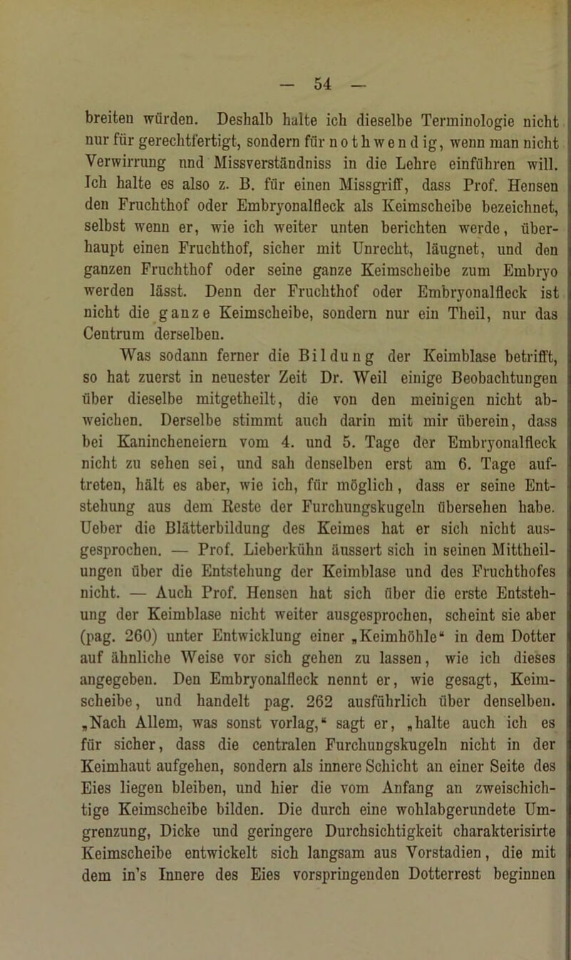 breiten wfirden. Deshalb halte ich dieselbe Terminologie nicht nur fur gereclitfertigt, sondern fi'ir n o t h w e n d ig, wenn man nicht Verwiming nnd Missverstandniss in die Lehre einfiihren will. Ich halte es also z. B. fur einen Missgriff, dass Prof. Hensen den Fruchthof Oder Embryonalfleck als Keimscheibe bezeichnet, selbst wenn er, wie ich weiter unten berichten werde, fiber- haupt einen Fruchthof, sicher mit Unrecht, laugnet, und don ganzen Fruchthof oder seine ganze Keimscheibe zum Embryo werden l&sst. Denn der Fruchthof oder Embryonalfleck ist nicht die ganze Keimscheibe, sondern nur ein Theil, nur das Centrum derselbeu. Was sodann ferner die Bildung der Keimblase betrifft, so hat zuerst in neuester Zeit Dr. Weil einige Beobachtungen fiber dieselbe mitgetheilt, die von den meinigen nicht ab- weichen. Derselbe stimmt aucli darin mit mir iiberein, dass bei Kanincheneiern vom 4. und 5. Tage der Embryonalfleck nicht zu sehen sei, und sail denselben erst am 6. Tage auf- treten, halt es aber, wie ich, fur moglich, dass er seine Ent- stehung aus dem Reste der Furchungskugeln iibersehen habe. Ueber die Blatterbildung des Keimes hat er sich nicht aus- gesprochen. — Prof. Lieberkiihn aussert sich in seinen Mittheil- ungen fiber die Entstehung der Keimblase und des Frucbthofes nicht. — Auck Prof. Hensen hat sich fiber die erste Entsteh- ung der Keimblase nicht weiter ausgesprochen, scheint sie aber (pag. 260) unter Entwicklung einer *Keimk6hle“ in dem Dotter auf iihnliche Weise vor sich gehen zu lassen, wie ich dieses angegeben. Den Embryonalfleck nennt er, wie gesagt, Keim- scheibe, und handelt pag. 262 ausffihrlich fiber denselben. „Nacli Allem, was sonst vorlag,“ sagt er, „halte auch ich es fiir sicher, dass die centralen Furchungskugeln nicht in der Keimhaut aufgehen, sondern als innere Schicht an einer Seite des Eies liegen bleiben, und hier die vom Anfang an zweischich- tige Keimscheibe bilden. Die durck eine woklabgerundete Urn- grenzung, Dicke und geringere Durcksicktigkeit charakterisirte Keimscheibe entwickelt sich langsam aus Vorstadien, die mit dem in’s Innere des Eies vorspringenden Dotterrest beginnen