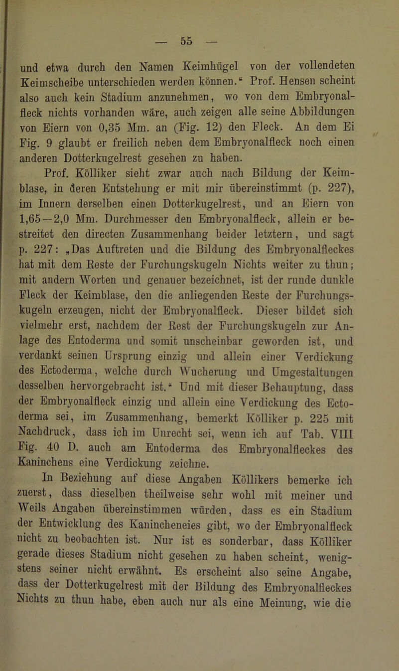 und etwa durch den Namen Keimhiigel von der vollendeten Keimsckeibe unterschieden werden konnen.“ Prof. Hensen scbeint also aucli kein Stadium anzunekmen, wo von dem Embryonal- fleck nicbts vorbanden ware, aucli zeigen alle seine Abbildungen von Eiern von 0,35 Mm. an (Fig. 12) den Fleck. An dem Ei Fig. 9 glaubt er freilich neben dem Embryonalfleck noch einen anderen Dotterkugelrest geseben zu haben. Prof. Kolliker sieht zwar auch nacb Bildung der Keim- blase, in deren Entstehung er mit mir iibereinstimmt (p. 227), im Innern derselben einen Dotterkugelrest, und an Eiern von 1,65 — 2,0 Mm. Durchmesser den Embryonalfleck, allein er be- streitet den directen Zusammenbang beider letztern, und sagt p. 227: „Das Auftreten und die Bildung des Embryonalfleckes hat mit dem Reste der Furchungskugeln Nicbts weiter zu thun; mit andern Worten und genauer bezeicbnet, ist der runde dunkle Fleck der Keimblase, den die anliegenden Keste der Furckungs- kugeln erzeugen, nicbt der Embryonalfleck. Dieser bildet sich vielmehr erst, naclidem der Best der Furchungskugeln zur An- lage des Entoderma und somit unscheinbar geworden ist, und verdankt seinen Ursprung einzig und allein einer Verdickung des Ectoderma, welche durcb Wucheruug und Umgestaltungen desselben bervorgebracht ist.“ Und mit dieser Bebauptung, dass der Embryonalfleck einzig und allein eine Verdickung des Ecto- derma sei, im Zusammenbang, bemerkt Kolliker p. 225 mit Naclulruck, dass ich im Unrecht sei, wenn ich auf Tab. VIII Fig. 40 D. auch am Entoderma des Embryonalfleckes des Kauinchens eine Verdickung zeichne. In Beziehung auf diese Angaben Kollikers bemerke icb zuerst, dass dieselben theilweise selir wohl mit meiner und Weils Angaben ubereinstimmen wiirden, dass es ein Stadium der Entwicklung des Kaninckeneies gibt, wo der Embryonalfleck nicht zu beobachten ist. Nur ist es sonderbar, dass Kolliker geiade dieses Stadium nicht geseben zu baben scbeint, wenig- stens seiner nicbt erwahnt. Es erscbeint also seine Angabe, dass der Dotterkugelrest mit der Bildung des Embryonalfleckes Nicbts zu tbun habe, eben auch nur als eine Meinung, wie die