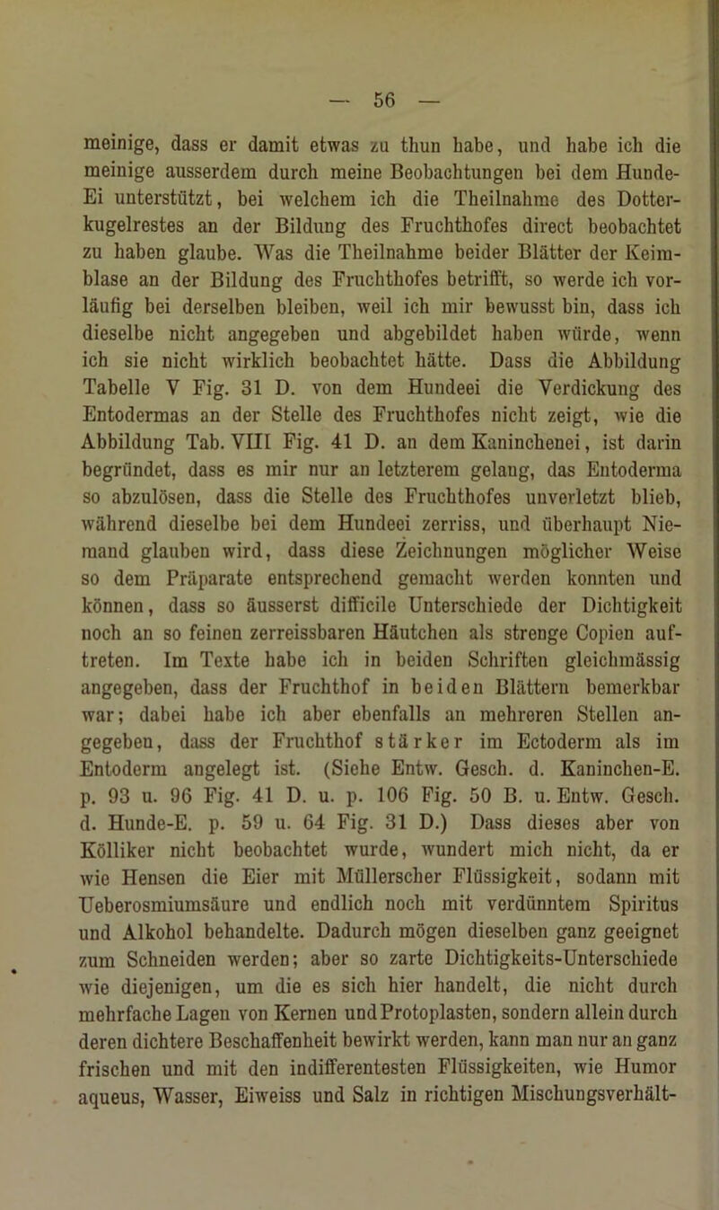 meinige, dass er damit etwas zu thun Labe, und babe ich die meinige ausserdem durch meine Beobacbtungen bei dem Hunde- Ei unterstiitzt, bei welchem ich die Theilnahme des Dotter- kugelrestes an der Bildung des Fruchthofes direct beobachtet zu haben glaube. Was die Theilnahme beider Blatter der Keira- blase an der Bildung des Fruchthofes betrifft, so werde ich vor- laufig bei derselben bleiben, weil ich mir bewusst bin, dass ich dieselbe nicbt angegeben und abgebildet haben wiirde, wenn ich sie nicbt wirklich beobachtet batte. Dass die Abbildung Tabelle V Fig. 31 D. von dem Hundeei die Verdickung des Entodermas an der Stelle des Fruchthofes nicbt zeigt, wie die Abbildung Tab. VIII Fig. 41 D. an dem Kaninchenei, ist darin begriindet, dass es mir nur an letzterem gelaug, das Entoderma so abzulosen, dass die Stelle des Fruchthofes unverletzt blieb, wahrend dieselbe bei dem Hundeei zerriss, und uberbaupt Nie- mand glauben wird, dass diese Zeichnungen moglicher Weise so dem Priiparate entsprechend gemacbt werden konnten und konnen, dass so Susserst difficile Unterschiede der Dicbtigkeit noch an so feinen zerreissbaren HSutchen als strenge Copien auf- treten. Im Texte babe ich in beiden Schriften gleicbmassig angegeben, dass der Fruchthof in beiden Blattern bemerkbar war; dabei babe ich aber ebenfalls an mehreren Stellen an- gegeben, dass der Fruchthof starker im Ectoderm als im Entoderm angelegt ist. (Sielie Entw. Gesch. d. Kaninchen-E. p. 93 u. 96 Fig. 41 D. u. p. 106 Fig. 50 B. u. Entw. Gesch. d. Hunde-E. p. 59 u. 64 Fig. 31 D.) Dass dieses aber von Kolliker nicbt beobachtet wurde, wundert mich nicbt, da er wie Hensen die Eier mit Mullerscher Flussigkeit, sodann mit Ueberosmiumsaure und endlich noch mit verdunntem Spiritus und Alkohol behandelte. Dadurch mogen dieselben ganz geeignet zum Schneiden werden; aber so zarte Dichtigkeits-Unterschiede wie diejenigen, um die es sich hier handelt, die nicbt durch mehrfache Lageu von Kernen undProtoplasten, sondern allein durch deren dichtere Bescbaffenbeit bewirkt werden, kann man nur an ganz frischen und mit den indifferentesten Flussigkeiten, wie Humor aqueus, Wasser, Eiweiss und Salz in ricbtigen Miscbungsverbalt-